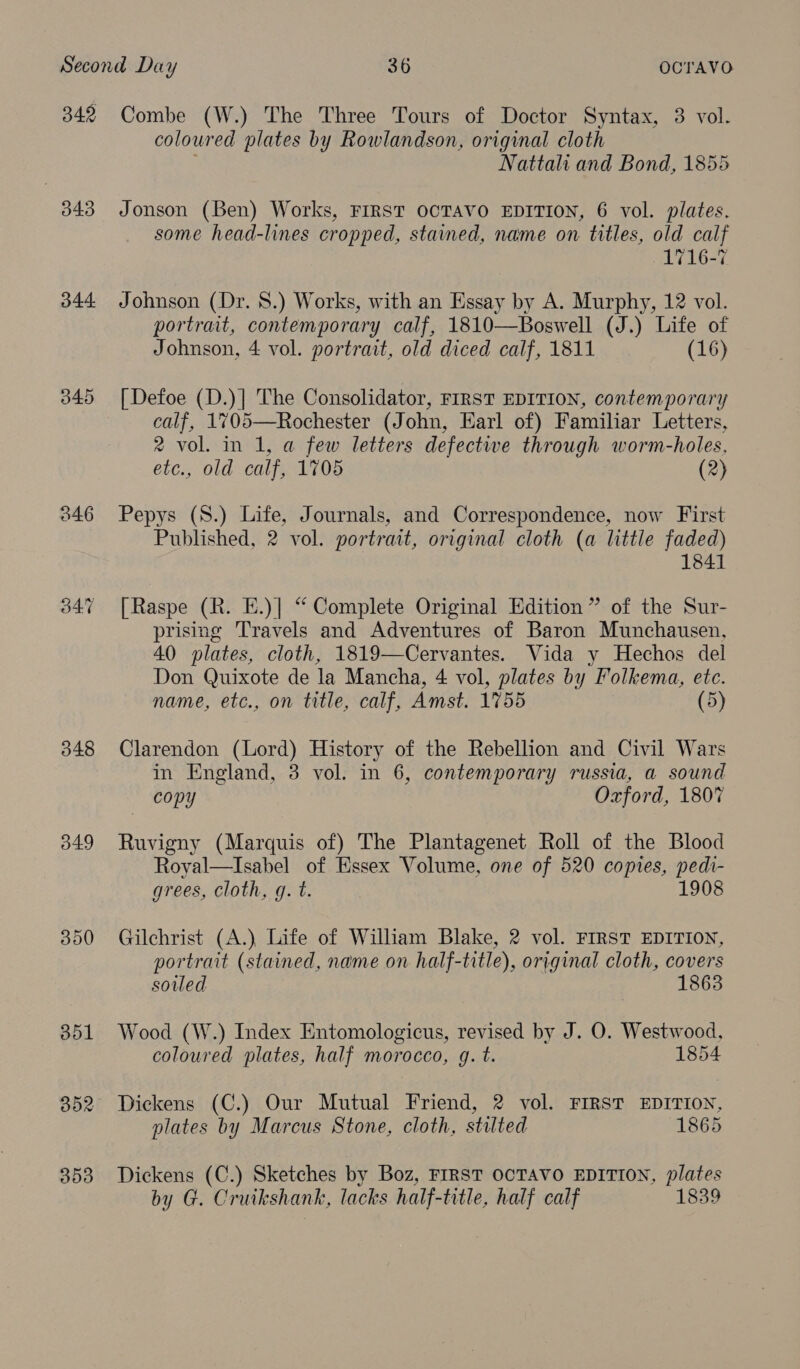 342 343 344 346 54:7 348 349 350 B01 352 353 Combe (W.) The Three Tours of Doctor Syntax, 3 vol. coloured plates by Rowlandson, original cloth Nattali and Bond, 1855 Jonson (Ben) Works, FIRST OCTAVO EDITION, 6 vol. plates. some head-lines cropped, stained, name on titles, old calf 1716-7 Johnson (Dr. 8.) Works, with an Essay by A. Murphy, 12 vol. portrait, contemporary calf, 1810—Boswell (J.) Life of Johnson, 4 vol. portrait, old diced calf, 1811 (16) [Defoe (D.)] The Consolidator, FIRST EDITION, contemporary calf, 1705—Rochester (John, Earl of) Familiar Letters, 2 vol. in 1, a few letters defective through worm-holes, etc., old calf, 1705 (2) Pepys (S.) Life, Journals, and Correspondence, now First Published, 2 vol. portrait, original cloth (a little faded) 1841 [Raspe (R. E.)] “ Complete Original Edition” of the Sur- prising Travels and Adventures of Baron Munchausen, 40 plates, cloth, 1819—Cervantes. Vida y Hechos del Don Quixote de la Mancha, 4 vol, plates by Folkema, etc. name, etc., on title, calf, Amst. 1755 (5) Clarendon (Lord) History of the Rebellion and Civil Wars in England, 3 vol. in 6, contemporary russia, a sound copy Oxford, 1807 Ruvigny (Marquis of) The Plantagenet Roll of the Blood Royal—Isabel of Essex Volume, one of 520 copies, pedi- grees, Cloth, gq. t. 1908 Gilchrist (A.) Life of William Blake, 2 vol. FIRST EDITION, portrait (stained, name on half-title), original cloth, covers soiled 1863 Wood (W.) Index Entomologicus, revised by J. O. Westwood, coloured plates, half morocco, g. t. 1854 Dickens (C.) Our Mutual Friend, 2 vol. FIRST EDITION, plates by Marcus Stone, cloth, stilted 1865 Dickens (C.) Sketches by Boz, FIRST OCTAVO EDITION, plates by G. Cruikshank, lacks half-title, half calf 1839
