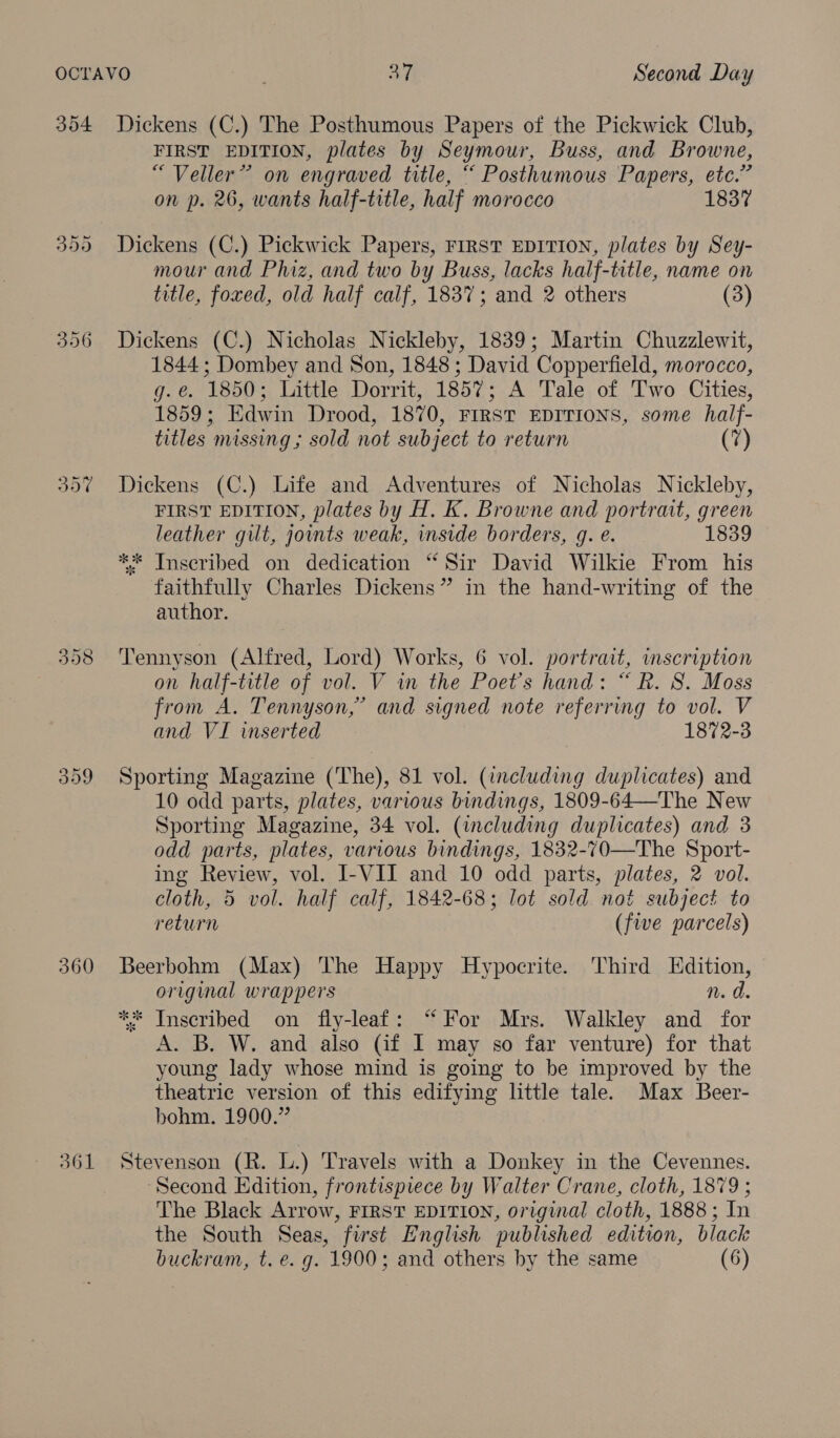 304 396 360 361 Dickens (C.) The Posthumous Papers of the Pickwick Club, FIRST EDITION, plates by Seymour, Buss, and Browne, “Veller” on engraved title, “ Posthumous Papers, etc.” on p. 26, wants half-title, half morocco 1837 Dickens (C.) Pickwick Papers, FIRST EDITION, plates by Sey- mour and Phiz, and two by Buss, lacks half-title, name on title, foxed, old half calf, 1837; and 2 others (3) Dickens (C.) Nicholas Nickleby, 1839; Martin Chuzzlewit, 1844 ; Dombey and Son, 1848 ; David Copperfield, morocco, g.e. 1850; Little Dorrit, 1857; A Tale of Two Cities, 1859; Edwin Drood, 1870, FIRST EDITIONS, some half- titles missing ; sold not subject to return (7) Dickens (C.) Life and Adventures of Nicholas Nickleby, FIRST EDITION, plates by H. K. Browne and portrait, green leather gilt, joints weak, inside borders, g. e. 1839 ** Inscribed on dedication “ Sir David Wilkie From his faithfully Charles Dickens” in the hand-writing of the author. Tennyson (Alfred, Lord) Works, 6 vol. portrait, inscription on half-title of vol. V in the Poet's hand: “ R. 8. Moss from A. Tennyson,” and signed note referring to vol. V and VI wmserted 1872-3 Sporting Magazine (The), 81 vol. (including duplicates) and 10 odd parts, plates, various bindings, 1809-64—The New Sporting Magazine, 34 vol. (including duplicates) and 3 odd parts, plates, various bindings, 1832-70—The Sport- ing Review, vol. I-VII and 10 odd parts, plates, 2 vol. cloth, 5 vol. half calf, 1842-68; lot sold not subject to return (five parcels) Beerbohm (Max) The Happy Hypocrite. Third Edition, original wrappers n. d. ** Inscribed on fly-leaf: ‘“ For Mrs. Walkley and for A. B. W. and also (if I may so far venture) for that young lady whose mind is going to be improved by the theatric version of this edifying little tale. Max Beer- bohm. 1900.” Stevenson (R. L.) Travels with a Donkey in the Cevennes. ‘Second Edition, frontispiece by Walter Crane, cloth, 1879 ; The Black Arrow, FIRST EDITION, original cloth, 1888; In the South Seas, first English published edition, black buckram, t. e. g. 1900; and others by the same (6)