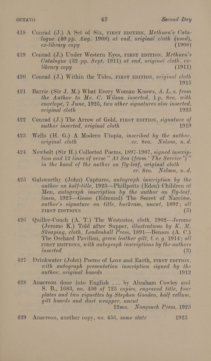 418 419 428 429 Conrad (J.) A Set of Six, First EDITION, Methuen’s Cata- logue (40 pp. Aug. 1908) at end, original cloth (used), ex-library copy (1908) Conrad (J.) Under Western Eyes, FIRST EDITION, Methuen’s Catalogue (32 pp. Sept. 1911) at end, original cloth, ex- library copy (1911) Conrad (J.) Within the Tides, FIRST EDITION, original cloth 1915 Barrie (Sir J. M.) What Every Woman Knows, A. L. s. from the Author to Mr. C. Wilson inserted, 1p. 8v0, with envelope, 7 June, 1925, two other signatures also inserted, original cloth 1923 Conrad (J.) The Arrow of Gold, FIRST EDITION, signature of author inserted, original cloth LEA, Wells (H. G.) A Modern Utopia, inscribed by the author, original cloth er. 8vo. Nelson, n. d. Newbolt (Sir H.) Collected Poems, 1897-1907, signed inscrip- tion and 12 lunes of verse “ At Sea (from ‘ The Service’) ”. im the hand of the author on fly-leaf, origmal cloth cr. 8vo. Nelson, n. d. Galsworthy (John) Captures, autograph inscription by the author on half-title, 1923—Phillpotts (Eden) Children of Men, autograph inscription by the author on fly-leaf, linen, 1923—Gosse (Hdmund) The Secret of Narcisse, authors signature on title, buckram, uncut, 1892; all FIRST EDITIONS (3) Quiller-Couch (A. T.) The Westcotes, cloth, 1902—Jerome (Jerome K.) Told after Supper, wdlustrations by K. M. Skeaping, cloth, Leadenhall Press, 1891—Benson (A. C.) The Orchard Pavilion, green leather gilt, t. e. g. 1914; all FIRST EDITIONS, with autograph inscriptions by the authors inserted (3) Drinkwater (John) Poems of Love and Earth, FIRST EDITION, with autograph presentation imservption signed by the author, original boards 1912   Anacreon done into English ... by Abraham Cowley and S. B., 1683, no. 450 of 725 copies, engraved title, four plates and two vignettes by Stephen Gooden, half vellum, gilt boards and dust wrapper, uncut 12mo. Nonesuch Press, 1923 Anacreon, another copy, no. 456, same state 1923