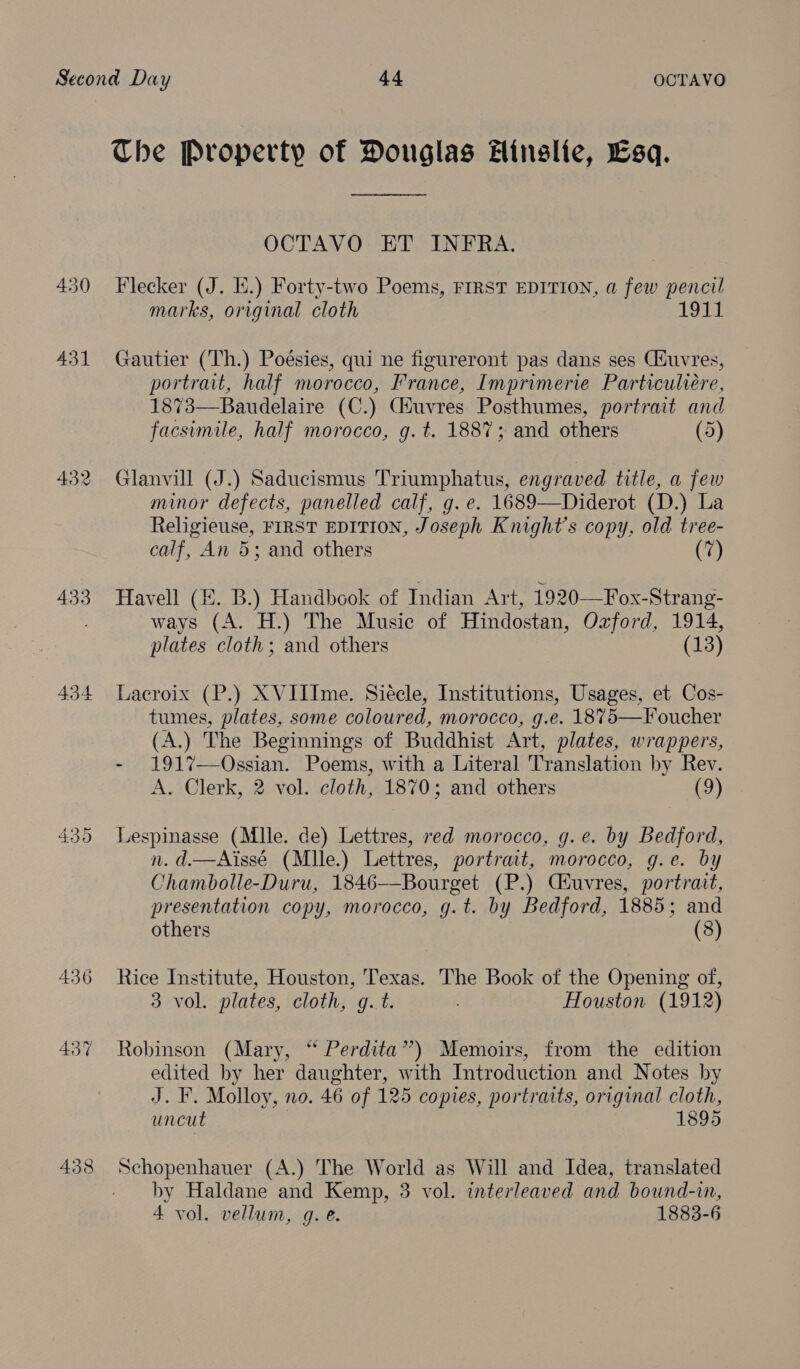 The Property of Douglas #Hinslie, Esq. OCTAVO ET INFRA. 430 Flecker (J. Ii.) Forty-two Poems, FIRST EDITION, a few pencil marks, original cloth 1911 431 Gautier (Th.) Poésies, qui ne figureront pas dans ses Ciuvres, portrait, half morocco, France, Imprimerie Particuliére, 1873—Baudelaire (C.) (Huvres Posthumes, portrait and facsimile, half morocco, g. t. 1887; and others (5) 432 Glanvill (J.) Saducismus Triumphatus, engraved title, a few minor defects, panelled calf, g. e. 1689—Diderot (D.) La Religieuse, FIRST EDITION, Joseph Knight's copy, old tree- calf, An 5; and others (7) 433 Havell (4. B.) Handbook of Indian Art, 1920—Fox-Strang- . ways (A. H.) The Music of Hindostan, Ozford, 1914, plates cloth; and others (13) 434 Lacroix (P.) XVIIIme. Siecle, Institutions, Usages, et Cos- tumes, plates, some coloured, morocco, g.e. 1875—Foucher (A.) The Beginnings of Buddhist Art, plates, wrappers, - 1917—Ossian. Poems, with a Literal Translation by Rev. A. Clerk, 2 vol. cloth, 1870; and others (9) 435 JLespinasse (Mlle. de) Lettres, red morocco, g.e. by Bedford, n. d.—Aissé (Mlle.) Lettres, portrait, morocco, g.e. by Chambolle-Duru, 1846—Bourget (P.) Ciuvres, portrait, presentation copy, morocco, g.t. by Bedford, 1885; and others (8) 436 Rice Institute, Houston, Texas. The Book of the Opening of, 3 vol. plates, cloth, g. t. Houston (1912) 437 Robinson (Mary, “ Perdita”) Memoirs, from the edition edited by her daughter, with Introduction and Notes by J. F. Molloy, no. 46 of 125 copies, portraits, original cloth, uncut 1895 438 Schopenhauer (A.) The World as Will and Idea, translated by Haldane and Kemp, 3 vol. interleaved and bound-in, 4 vol. vellum, g.e. 1883-6