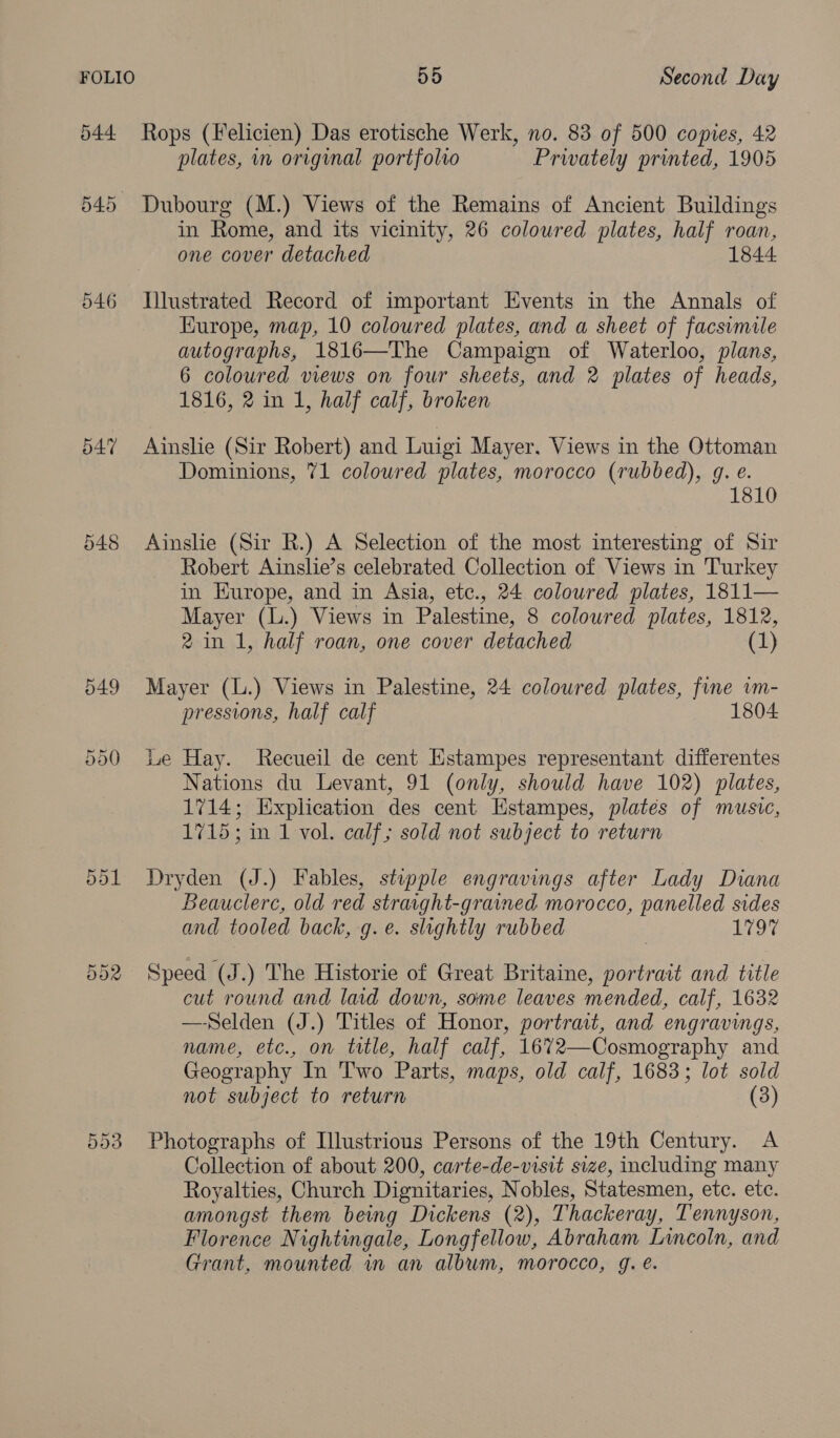 546 d47 548 Or Or es) 55 Second Day Rops (Felicien) Das erotische Werk, no. 83 of 500 copies, 42 plates, in original portfolio Prwately printed, 1905 in Rome, and its vicinity, 26 coloured plates, half roan, one cover detached 1844 Europe, map, 10 coloured plates, and a sheet of facsimile autographs, 1816—The Campaign of Waterloo, plans, 6 coloured views on four sheets, and 2 plates of heads, 1816, 2 in 1, half calf, broken Ainslie (Sir Robert) and Luigi Mayer. Views in the Ottoman Dominions, 71 coloured plates, morocco (rubbed), g. e. 1810 Ainslie (Sir R.) A Selection of the most interesting of Sir Robert Ainslie’s celebrated Collection of Views in Turkey in Kurope, and in Asia, etc., 24 coloured plates, 1811— Mayer (L.) Views in Palestine, 8 coloured plates, 1812, 2 in 1, half roan, one cover detached (1) Mayer (L.) Views in Palestine, 24 colowred plates, fine vm- pressions, half calf 18 Le Hay. Recueil de cent Estampes representant differentes Nations du Levant, 91 (only, should have 102) plates, 1714; Explication des cent Estampes, plates of music, 1715; in 1 vol. calf; sold not subject to return Dryden (J.) Fables, stupple engravings after Lady Diana Beauclere, old red straight-grained morocco, panelled sides and tooled back, g. e. slightly rubbed LOG Speed (J.) The Historie of Great Britaine, portrait and title cut round and laid down, some leaves mended, calf, 1632 —-Selden (J.) Titles of Honor, portrait, and engravings, name, etc., on title, half calf, 16%72—Cosmography and Geography In Two Parts, maps, old calf, 1683; lot sold not subject to return (3) Photographs of Illustrious Persons of the 19th Century. A Collection of about 200, carte-de-visit size, including many Royalties, Church Dignitaries, Nobles, Statesmen, etc. etc. amongst them being Dickens (2), Thackeray, Tennyson, Florence Nightingale, Longfellow, Abraham Lincoln, and Grant, mounted in an album, morocco, g. é.