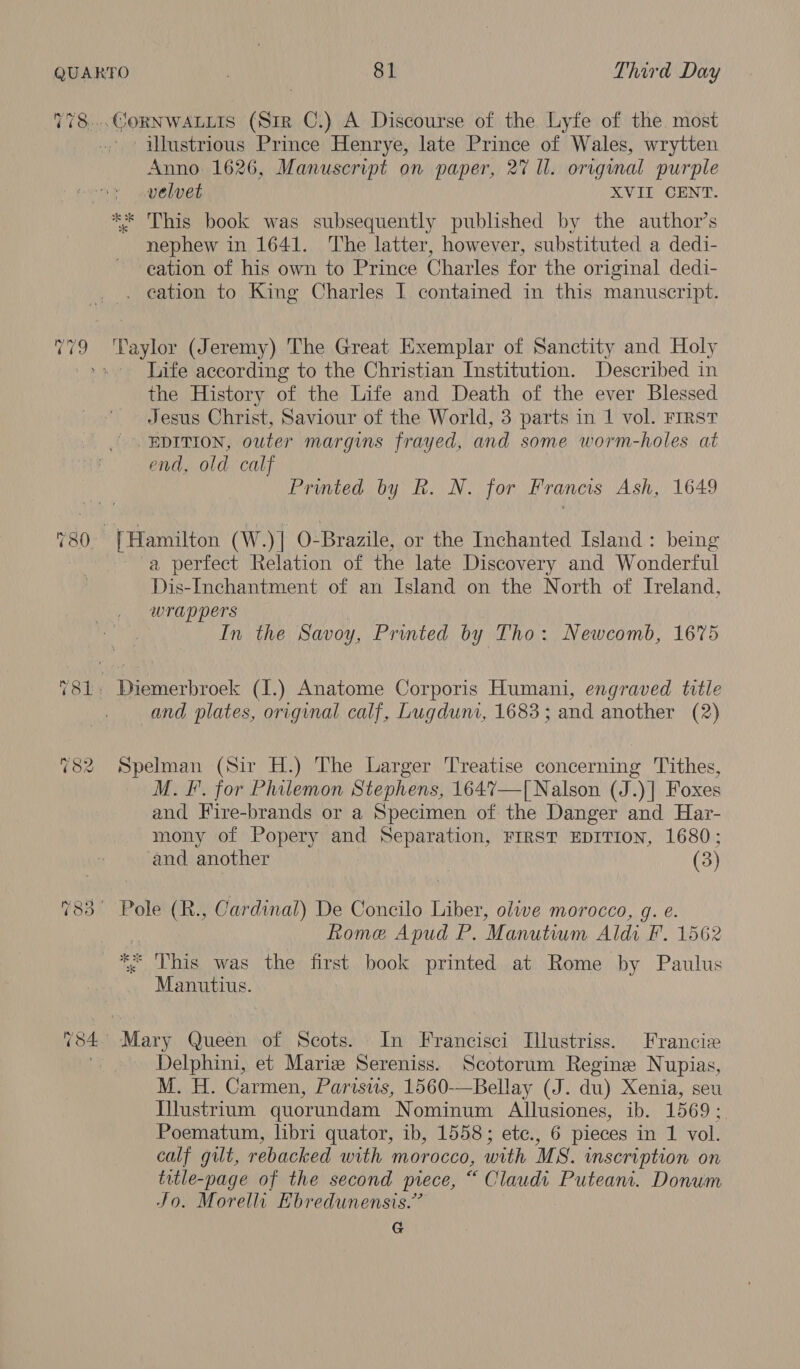 TT8) 2 a. eo} CORNWALLIS (sir C.) A Discourse of the Lyfe of the most illustrious Prince Henrye, late Prince of Wales, wrytten Anno 1626, Manuscript on paper, 27 Il. original purple velvet XVII CENT. nephew in 1641. ‘The latter, however, substituted a dedi- cation of his own to Prince Charles for the original dedi- . eation to King Charles I contained in this manuscript. Taylor (Jeremy) The Great Exemplar of Sanctity and Holy Life according to the Christian Institution. Described in the History of the Life and Death of the ever Blessed Jesus Christ, Saviour of the World, 3 parts in 1 vol. FIRST end, old calf Printed by R. N. for Francis Ash, 1649 -a perfect Relation of the late Discovery and Wonderful Dis-Inchantment of an Island on the North of Ireland, wrappers In the Savoy, Printed by Tho: Newcomb, 16%5 and plates, original calf, Lugduni, 1683; and another (2) Spelman (Sir H.) The Larger Treatise concerning Tithes, M. F. for Philemon Stephens, 164%7—[Nalson (J.)] Foxes and Fire-brands or a Specimen of the Danger and Har- mony of Popery and Separation, FIRST EDITION, 1680; and another (3) Pole (R., Cardinal) De Concilo Liber, olive morocco, g. e Rome Apud P. Manutium Aldi F. 1562 ry Shae was the first book printed at Rome by Paulus Manutius. Delphini, et Mariz Sereniss. Scotorum Regine Nupias, M. H. Carmen, Parisus, 1560-—Bellay (J. du) Xenia, seu I}lustrium quorundam Nominum Allusiones, ib. 1569 ;. Poematum, libri quator, ib, 1558; ete., 6 pieces in 1 vol. calf gilt, rebacked with morocco, with MS. inscription on title-page of the second piece, “ Claudi Puteani. Donum Jo. Morelli Ebredunensis.” G