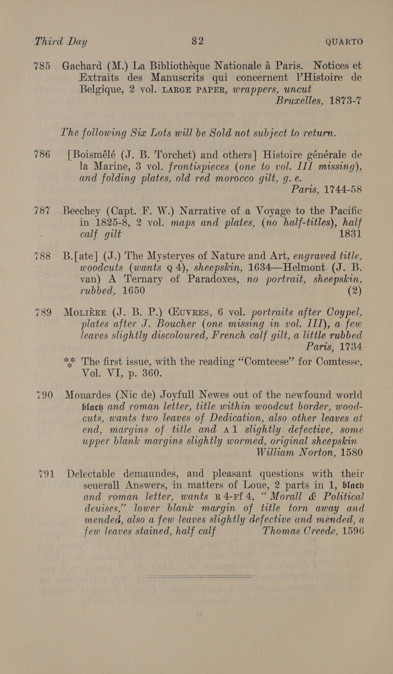 785 786 187 790 Gachard (M.) La Bibliotheque Nationale 4 Paris. Notices et Extraits des Manuscrits qui concernent I|’Histoire de Belgique, 2 vol. LARGE PAPER, wrappers, uncut Bruxelles, 1873-7 Vhe following Sia Lots will be Sold not subject to return. | Boismélé (J. B. Torchet) and others] Histoire générale de la Marine, 3 vol. frontispieces (one to vol. ILI massing), and folding plates, old red morocco gilt, g. e. Paris, 1744-58 Beechey (Capt. F. W.) Narrative of a Voyage to the Pacific in 1825-8, 2 vol. maps and plates, (no half-titles), fie calf gilt B.[ate] (J.) The Mysteryes of Nature and Art, engraved title, woodcuts (wants Q 4), sheepskin, 1634—Helmont coy aniay van) A Ternary of Paradoxes, no portrait, sheepskin, rubbed, 1650 (2) Mo.tEre (J. B. P.) Giuvrzs, 6 vol. portraits after Coypel, plates after J. Boucher (one missing in vol. IIL), a few leaves slightly discoloured, French calf gilt, a little rubbed Paris, 1734 * The first issue, with the Sate ““Comteese”’ for Comtesse, siyel Veep: 360. Monardes (Nic de) Joyfull Newes out of the newfound world black and roman letter, title within woodcut border, wood- cuts, wants two leaves of Dedication, also other leaves at end, margins of title and al slightly defectwe, some upper blank margins slightly wormed, original sheepskin William Norton, 1580 Delectable demaundes, and pleasant questions with their seuerall Answers, in matters of Loue, 2 parts in 1, blocs and roman letter, wants R4-F£4, “ Morall &amp; Political deuises,” lower blank margin of title torn away and mended, also a few leaves slightly defective and mended, a few leaves stained, half calf Thomas Creede, 1596  