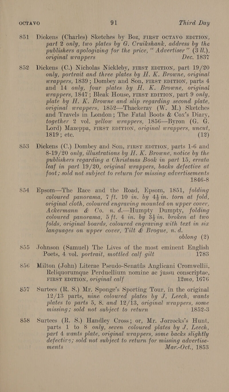 851 852 854 808 Dickens (Charles) Sketches by Boz, FIRST OCTAVO EDITION, part 2 only, two plates by G. Cruikshank, address by the publishers apologizing for the price, “ Advertiser” (3 Il.), original wrappers Dec. 183% Dickens (C.) Nicholas Nickleby, rrrst EDITION, part 19/20 only, portrait and three plates by H. K. Browne, original wrappers, 1839; Dombey and Son, FIRST EDITION, parts 4 and 14 only, four plates by H. K. Browne, original wrappers, 1847; Bleak House, FIRST EDITION, part 9 only, plate by H. K. Browne and slip regarding second plate, original wrappers, 1852—Thackeray (W. M.) Sketches and ‘Travels in London; The Fatal Boots &amp; Cox’s Diary, together 2 vol. yellow wrappers, 1856—Byron (G. G. Lord) Mazeppa, FIRST EDITION, original wrappers, uncut, 1819; ete. (12) Dickens (C.) Dombey and Son, FIRST EDITION, parts 1-6 and 8-19/20 only, tllustrations by H. K. Browne, notice by the publishers regarding a Christmas Book in part 15, errata leaf mm part 19/20, original wrappers, backs defective at foot; sold not subject to return for missing advertisements 1846-8 Epsom—The Race and the Road, Epsom, 1851, folding coloured panorama, 7 ft. 10 in. by 4%. torn at fold, original cloth, coloured engraving mounted on upper cover, Ackermann &amp; Co. n. d—Humpty Dumpty, folding coloured panorama, 5 ft. 4 in. by 34%in. broken at two _ folds, original boards, coloured engraving with text wn six languages on upper cover, Tilt &amp; Brogue, n. d. oblong (2) Johnson (Samuel) The Lives of the most eminent English Poets, 4 vol. portrait, mottled calf gilt 1783 Milton (John) Literae Pseudo-Senatiis Anglicani Cromwellii, Reliquorumque Perduellium nomine ac jussu conscriptae, FIRST EDITION, original calf 12mo, 1676 Surtees (R. 8.) Mr. Sponge’s Sporting Tour, in the original 12/13 parts, mne coloured plates by J. Leech, wants plates to parts 5, 8. and 12/13, original wrappers, some missing ; sold not subject to return 1852-3 Surtees (R. 8.) Handley Cross; or, Mr. Jorrocks’s Hunt, parts 1 to 8 only, seven coloured plates by J. Leech, part 4 wants plate, original wrappers, some backs slightly defectir2; sold not subject to return for missing advertise- ments Mar.-Oct., 1853