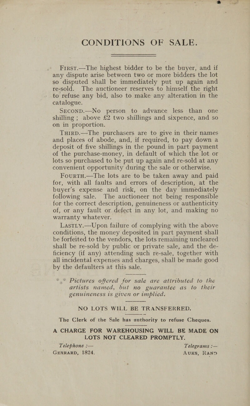 CONDITIONS OF SALE. Frrst.—The highest bidder to be the buyer, and if any dispute arise between two or more bidders the lot so disputed shall be immediately put up again and re-sold. The auctioneer reserves to himself the right to refuse any bid, also to make any alteration in the catalogue. SECOND.—No person to advance less than one shilling ; above £2 two shillings and sixpence, and so on in proportion. THIRD.—The purchasers are to give in their names and places of abode, and, if required, to pay down a deposit of five shillings in the pound in part payment of the purchase-money, in default of which the lot or lots so purchased to be put up again and re-sold at any convenient opportunity during the sale or otherwise. FourtTH.—tThe lots are to be taken away and paid for, with all faults and errors of description, at the buyer’s expense and risk, on the day immediately following sale. The auctioneer not being responsible for the correct description, genuineness or authenticity of, or any fault or defect in any lot, and making no warranty whatever. LastLy.—Upon failure of complying with the above conditions, the money deposited in part payment shall _ be forfeited to the vendors, the lots remaining uncleared shall be re-sold by public or private sale, and the de- ficiency (if any) attending such re-sale, together with all incidental expenses and charges, shall be made good by the defaulters at this sale. ** Pictures offered for sale are attributed to the artists named, but no guarantee as to their genuineness 1s given or implied. NO LOTS WILL BE TRANSFERRED.  The Clerk of the Sale has authority to refuse Cheques.  A CHARGE FOR WAREHOUSING WILL BE MADE ON LOTS NOT CLEARED PROMPTLY. Telephone :— Telegrams :— GERRARD, 1824. AUKS, RAND