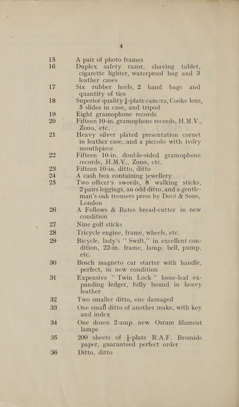 A pair of photo frames Duplex safety razor, shaving tablet, cigarette lighter, waterproof bag and 3 leather cases Six... rubber: heels, 2 “hand bags and quantity of ties Superior quality 4-plate camera, Cooke lens, 5 slides in case, and tripod Eight gramophone records Fifteen 10-in. gramophone records, H.M.V., Zono, etc. Heavy silver plated presentation cornet in leather case, and a piccolo with ivory mouthpiece Fifteen 10-in. double-sided gramophone records, H.M.V., Zono, etc. Fifteen 10-in. ditto, ditto A cash box containing jewellery Two officer’s swords, 8 walking sticks, 2 pairs leggings, an odd ditto, and a gentle- man’s oak trousers press by Doré &amp; Sons, London A Follows &amp; Bates bread-cutter in new condition Nine golf sticks Tricycle engine, frame, wheels, etc. Bicycle, ladys “ Swift,” “mm excellent con- dition, 22-in. frame, lamp, bell, pump, etc. Bosch magneto car starter with handle, perfect, in new condition Expensive “Twin Lock’ loose-leaf ex- panding ledger, fully bound in heavy leather Two smaller ditto, one damaged One small ditto of another make, with key and index One dozen 2-amp. new Osram filament lamps 200 sheets of -4-plate R.A.F. Bromide paper, guaranteed perfect order