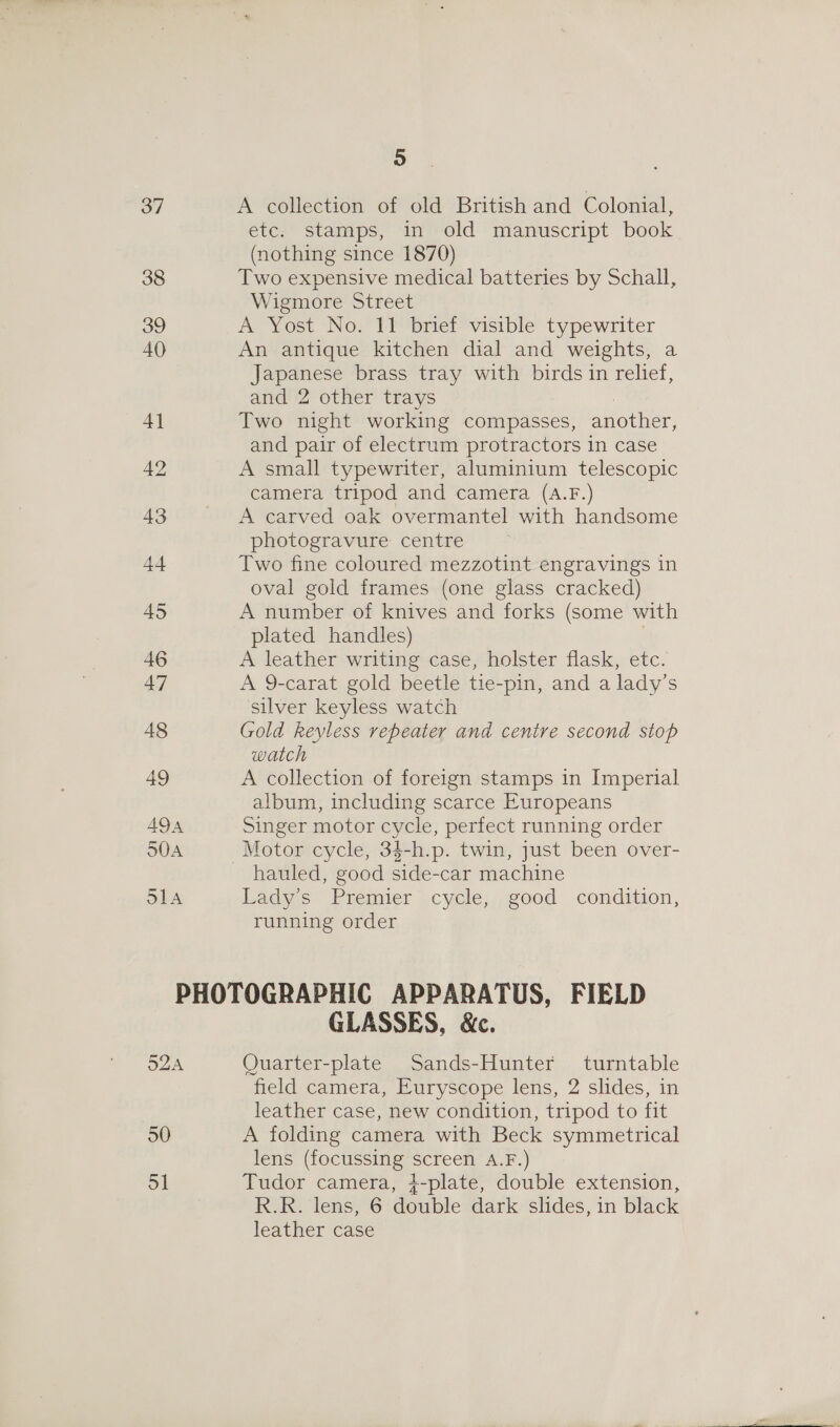 . A collection of old British and Colonial, etc. stamps, in old manuscript book (nothing since 1870) Two expensive medical batteries by Schall, Wigmore Street A Yost No. 11 brief visible typewriter An antique kitchen dial and weights, a Japanese brass tray with birds in relief, and 2 other trays : Two night working compasses, another, and pair of electrum protractors in case A small typewriter, aluminium telescopic camera tripod and camera (A.F.) A carved oak overmantel with handsome photogravure centre Two fine coloured mezzotint engravings in oval gold frames (one glass cracked) A number of knives and forks (some with plated handles) A leather writing case, holster flask, etc. A 9-carat gold beetle tie-pin, and a lady’s silver keyless watch Gold keyless repeater and centre second stop watch A collection of foreign stamps in Imperial album, including scarce Europeans Singer motor cycle, perfect running order Motor cycle, 34-h.p. twin, just been over- Lady’s Premier cycle, good condition, running order 52A 50 5] GLASSES, &amp;c. Quarter-plate Sands-Hunter turntable field camera, Euryscope lens, 2 slides, in leather case, new condition, tripod to fit A folding camera with Beck symmetrical lens (focussing screen A.F.) Tudor camera, }-plate, double extension, R.R. lens, 6 double dark slides, in black leather case