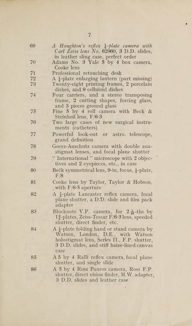 69 70 yg 72 73 74 75 76 77 78 19 80 81 82 83 84 895 86 o A Houghton’s reflex 4-plate camera with Carl Zeiss lens No. 62960, 3 D.D. slides, in leather sling case, perfect order Adams No. 3 Yale 5 by 4 box camera, Cooke lens Professional retouching desk A 4-plate enlarging lantern (part missing) Twenty-eight printing frames, 2 porcelain dishes, and 9 celluloid dishes Four carriers, and a stereo transposing frame, 2 cutting shapes, forcing glass, and 3 pieces ground glass Fine 5 by 4 roll camera with Beck &amp; Steinheil lens, F/6-3 Two large cases of new surgical instru- ments (catheters) Powerful look-out or astro. telescope, grand definition Goerz-Anschutz camera with double ana- stigmat lenses, and focal plane shutter tives and 2 eyepieces, etc., in case Beék symmetrical lens, 9-in. focus, $-plate, F/8 Cooke lens by Taylor, Taylor &amp; Hobson, _with F/6-5 aperture A 4-plate Lancaster reflex camera, focal plane shutter, a D.D. slide and film pack adapter Blocknote V.P. camera, for 2-%-ths by 12-plates, Zeiss-Tessar F'/6-3 lens, speeded shutter, direct finder, etc. A 4-plate folding hand or stand camera by Watson, London, D.E., with Watson holostigmat lens, Series II., F.P. shutter, 3 D.D. slides, and stiff baize-lined canvas case A5 by 4 Ralli reflex camera, focal plane shutter, and single slide A 5 by 4 Ross Panros camera, Ross F.P. shutter, direct vision finder, M.W. adapter,