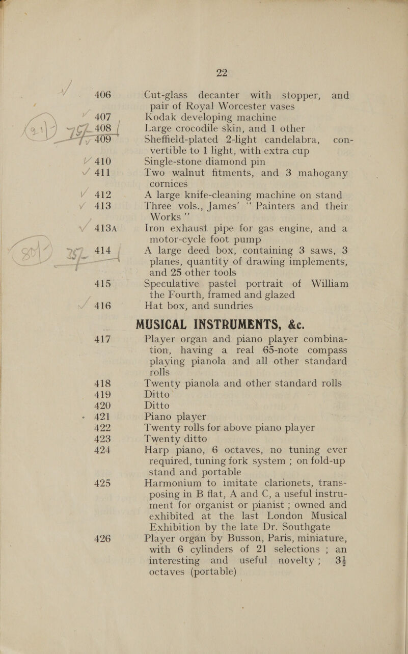 424 426 Cut-glass decanter with stopper, and Kodak developing machine Large crocodile skin, and 1 other Sheffield-plated 2-light candelabra, con- vertible to 1 light, with extra cup Single-stone diamond pin Two walnut fitments, and 3 mahogany cornices A large knife-cleaning machine on stand | Three vols., James’ “ Painters and their Works ” Iron exhaust pipe for gas engine, and a motor-cycle foot pump A large deed box, containing 3 saws, 3 planes, quantity of drawing implements, and 25 other tools Speculative pastel portrait of William the Fourth, framed and glazed Hat box, and sundries MUSICAL INSTRUMENTS, &amp;c. Player organ and piano player combina- tion, having a real 65-note compass playing pianola and all other standard rolls Twenty pianola and other standard rolls Ditto- Ditto Piano player Twenty rolls for above piano player Twenty ditto Harp piano, 6 octaves, no tuning ever required, tuning fork system ; on fold-up stand and portable Harmonium to imitate clarionets, trans- posing in B flat, A and C, a useful instru- ment for organist or pianist ; owned and exhibited at the last London Musical Exhibition by the late Dr. Southgate Player organ by Busson, Paris, miniature, with 6 cylinders of 21 selections ; an interesting and useful novelty; 34 octaves (portable)
