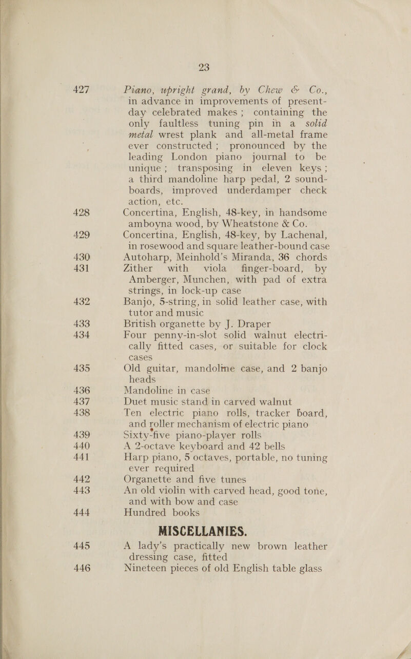  427 428 429 430 431 432 433 434 435 436 437 438 439 440 442 443 +44 445 446 23 Piano, upright grand, by Chew &amp; Co., in advance in improvements of present- day celebrated makes; containing the only faultless tuning pin in a_ solid metal wrest plank and all-metal frame ever constructed ; pronounced by the leading London piano journal to be unique ; transposing in eleven keys; a third mandoline harp pedal, 2 sound- boards, improved underdamper check action, etc: Concertina, English, 48-key, in handsome amboyna wood, by Wheatstone &amp; Co. Concertina, English, 48-key, by Lachenal, in rosewood and square leather-bound case Autoharp, Meinhold’s Miranda, 36 chords Zither with viola finger-board, by Amberger, Munchen, with pad of extra strings, in lock-up case Banjo, 5-string, in solid leather case, with tutor and music British organette by J. Draper Four penny-in-slot solid walnut electri- cally fitted cases, or suitable for clock cases Old guitar, mandolme case, and 2 banjo heads Mandoline in case Duet music stand in carved walnut Ten electric piano rolls, tracker board, and roller mechanism of electric piano Sixty-five piano-player rolls A 2-octave keyboard and 42 bells Harp piano, 5 octaves, portable, no tuning ever required Organette and five tunes An old violin with carved head, good tone, and with bow and case Hundred books MISCELLANIES. A lady’s practically new brown leather dressing case, fitted Nineteen pieces of old English table glass