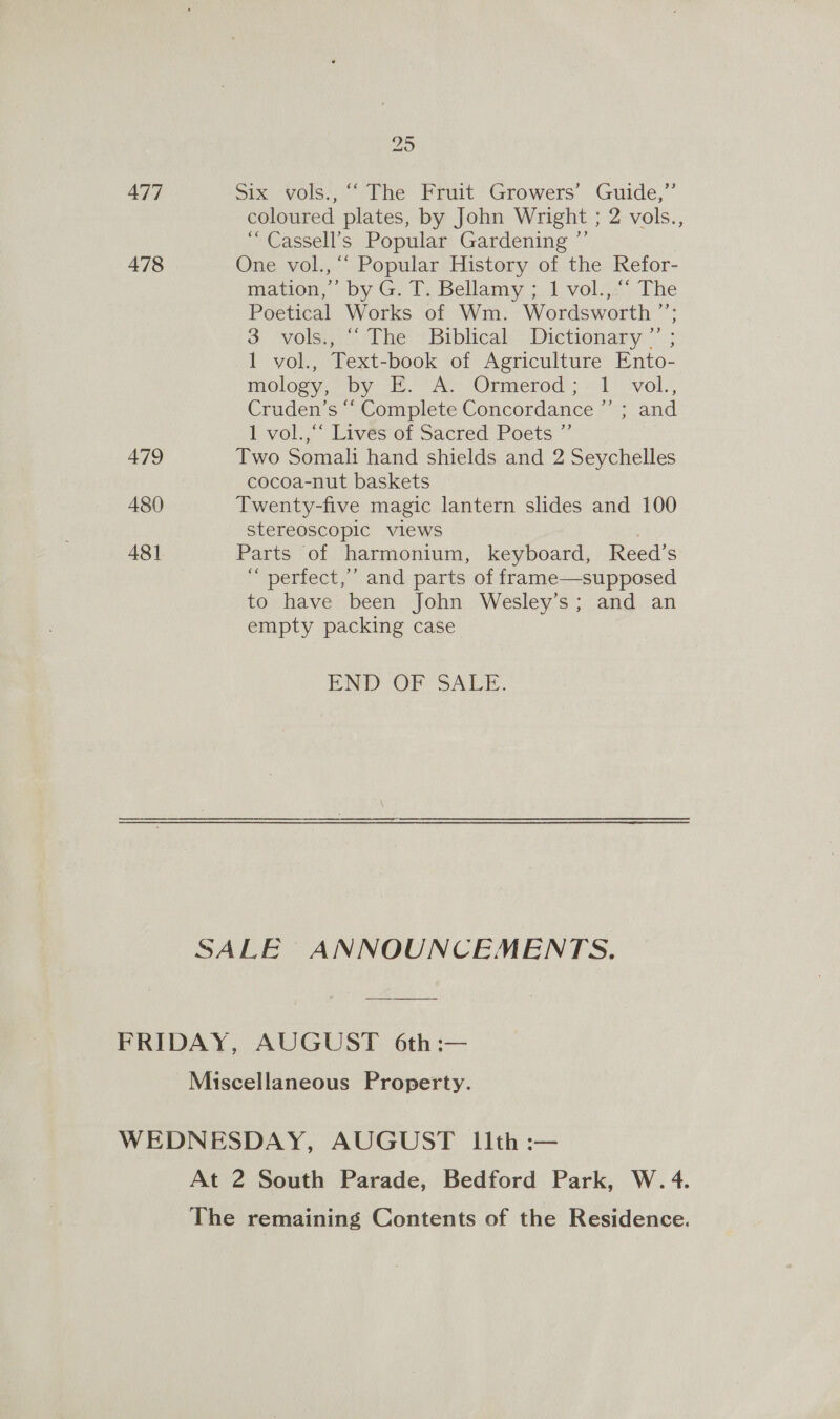 477 Six vols., ““ The Fruit Growers’ Guide,” coloured plates, by John Wright ; 2 vols., ‘“Cassell’s Popular Gardening ”’ 478 One vol., “‘ Popular History of the Refor- mation, by G, Ty Bellamy 3. t.vol.js\ The Poetical Works of Wm. Wordsworth ”’; 3 vols. The: &lt;Biblicak: Dictionary * ; 1 vol., Text-book of Agriculture Ento- mology. by .b. AY Onmerod::.1 .wol., Cruden’s ““ Complete Concordance ”’ ; and 1 vol.,“‘ Lives of Sacred Poets ”’ ; 479 Two Somali hand shields and 2 Seychelles cocoa-nut baskets 480 Twenty-five magic lantern slides and 100 stereoscopic views 48] Parts of harmonium, keyboard, Reed’s “ perfect,’’ and parts of frame—supposed to have been John Wesley’s; and an empty packing case END-OF SALE. SALE ANNOUNCEMENTS. FRIDAY, AUGUST 6th :— Miscellaneous Property. WEDNESDAY, AUGUST 11th :— At 2 South Parade, Bedford Park, W. 4. The remaining Contents of the Residence.