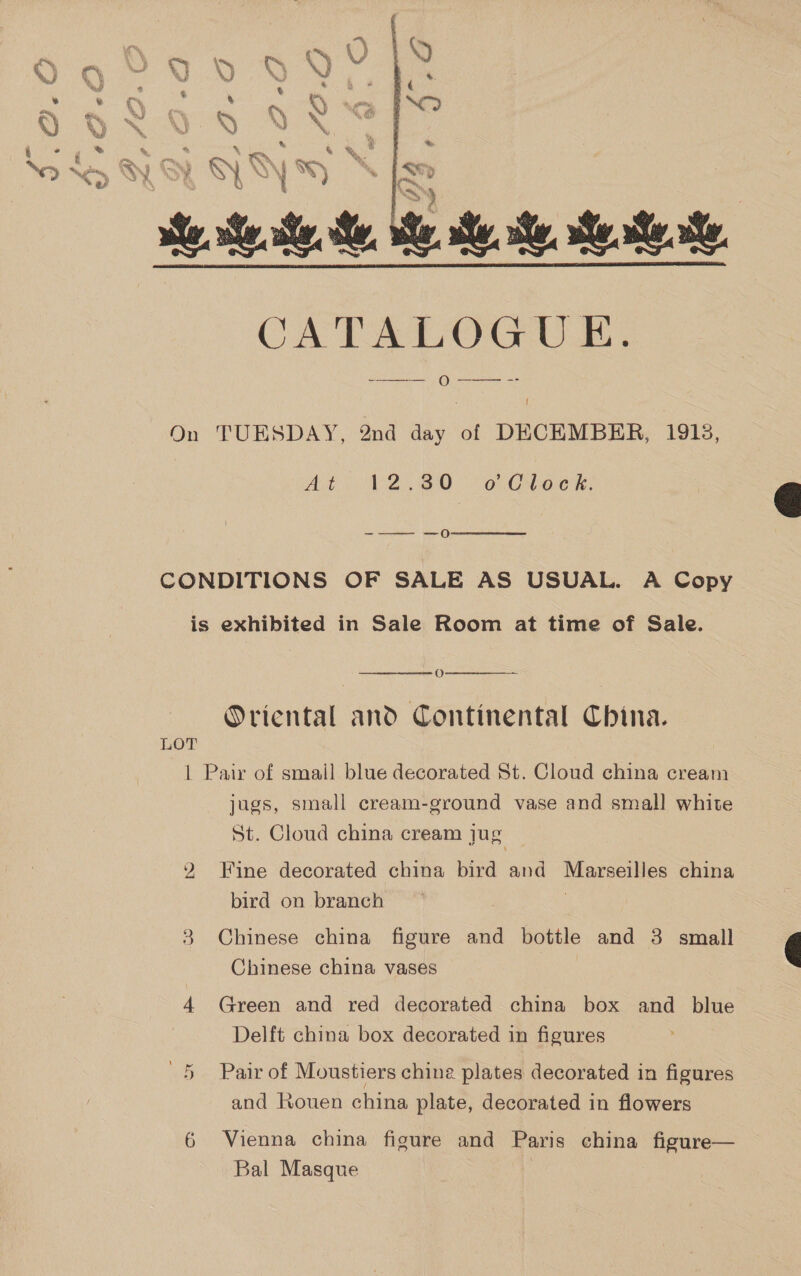 at uy, , rie 0 Kea! . ‘te. b ry Nes, WY % gf  i On TUESDAY, 2nd day of DECEMBER, 1915, Ato P2820 o Choe tk. -——- —0  CONDITIONS OF SALE AS USUAL. A Copy is exhibited in Sale Room at time of Sale.  O  Oriental and Continental China. LOT | Pair of smail blue decorated St. Cloud china cream jugs, small cream-ground vase and small white St. Cloud china cream jug 2 Fine decorated china bird and Marseilles china bird on branch 3 Chinese china figure and bottle and 3 small Chinese china vases 4 Green and red decorated china box and blue Delft china box decorated in figures Cr Pair of Moustiers chine plates decorated in figures and Rouen china plate, decorated in flowers 6 Vienna china figure and Paris china figure— Bal Masque 3  