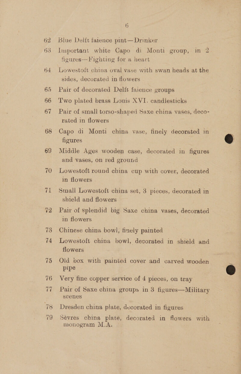 62 63 6 Blue Delft farence pint— Drinker Important white Capo di Monti group, in 2. feures— Fighting for a heart Lowestoft china oval vase with swan heads at the sides, decorated in flowers Pair of decorated Delft faience groups Two plated brass Louis XVI. candlesticks Pair of small torso-shaped Saxe china vases, deco- rated in flowers Capo di Monti china vase, finely decorated in figures Middle Ages wooden case, decorated in figures and vases, on red ground Lowestoft round china cup with cover, decorated in flowers Small Lowestoft china set, 3 pieces, decorated in shield and flowers Pair of splendid big Saxe china vases, decorated in flowers Chinese china bowl, finely painted Lowestoft china bowl, decorated in shield and flowers Old box with painted cover and carved wooden pipe Very fine copper service of 4 pieces, on tray Pair of Saxe china groups in 8 figures—Military scenes Dresden china plate, decorated in figures Sevres china plate, decorated in flowers with monogram M.A.  