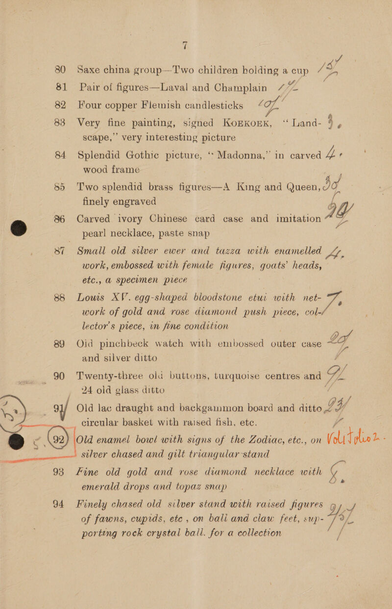 80 81 82 83 84 55 88 89 90 eae  7 J /s a, Saxe china group—Two children holding a cup Pair of figures—Laval and Champlain tie Four copper Fiemish candlesticks ‘of, ‘ 8, SS Very fine painting, signed KoEKOEK, “Land- ° scape,’ very interesting picture é Splendid Gothic picture, ‘* Madonna,” in carved L wood frame Two splendid brass figures—A King and (Queen, i finely engraved hes OW Carved ivory Chinese card case and imitation We pearl necklace, paste snap work, embossed with female figures, alge heads, Lows XV. egg-shaped bloodstone etui with net- work of gold and rose diamond push prece, col-/ lector’s prece, in fine condition | ehh 3 fe; Oid pinchbeck watch with embossed outer case 3 and silver ditto F Twenty-three ola buttons, turquoise centres and Y. 24 oid glass ditto ifr circular basket with raised fish, etc. silver chased and gilt triangular stand i emerald drops and topaz snap ie of fawns, cupids, ete , on bali and claw feet, sup- porting rock crystal ball. for a collection /