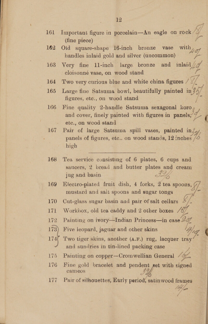 161 162 1638 164 165 166 168 169  177 12 Important figure in porcelain—An eagle on rock oy (fine piece) : Old square-shape 16-inch bronze vase with Y handles inlaid gold and silver (uncommon) Very fine 11-inch large bronze and inlaid / cloisonné vase, on wood stand . . . a ; Two very curious blue and white china figures / ©, Large fine Satsuma bowl, beautifully pane in 347 figures, etc., on wood stand Fine quality 2-handle Satsuma sexagonal koro» , and cover, finely painted with figures 1 in panels; 4 yr etc., on wood stand Pair of large Satsuma spill vases, painted in/», panels of figures, etc., on wood stands, 12 inches /@ high Tea service consisting of 6 plates, 6 cups and saucers, 2 bread and butter plates and cream jug and basin até “s 3 Electro-plated fruit dish, 4 forks, 2 tea spoons, Lf mustard and salt spoons and sugar tongs aad hs Cut-glass sugar basin and pair of salt cellars 2 - Workhox, old tea caddy and 2 other boxes /67, Painting on ivory—Indian Princess—in case bug Five leopard, jaguar and other skins — ‘fey Two tiger skins, another (A.F.) rug, lacquer me, and sundries in tin-lined packing case Painting on copper—Cromwellian General 1&amp;, Fine gold bracelet and pendent et with signed cameos JD yf, Pair of silhouettes, Karly period, satinwood frames , id, Hihege <