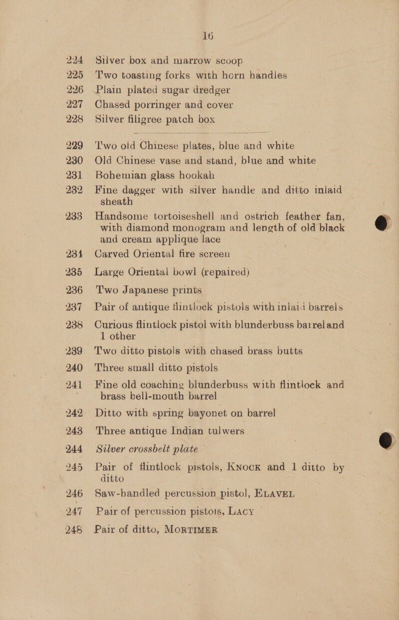 234 235 236 237 238 239 240 241 242 243 244 bo iG Or 246 247 248 16 Silver box and marrow scoop Two toasting forks with horn handles Plain plated sugar dredger Chased porringer and cover Silver filigree patch box ‘T'wo old Chinese plates, blue and white Old Chinese vase and stand, blue and white Bohemian glass hookah Fine dagger with silver handle and ditto inlaid sheath 7 3 Handsome tortoiseshell an ostrich feather fan, with diamond monogram and length of old black and cream applique lace Carved Oriental fire screen Large Oriental bowl (repaired) Two Japanese prints Pair of antique flintlock pistols with inlaid barrels Curious flintlock pistol with blunderbuss barrel and 1 other Two ditto pistols with chased brass butts Three small ditto pistols Fine old coaching blunderbuss with flintlock and brass bell-mouth barrel Ditto with spring bayonet on barrel Three antique Indian tulwers Silver crossbelt plate — Pair of flintlock pistols, KNock and 1 ditto by ditto Saw-handled percussion pistol, ELAVEL Pair of percussion pistols, Lacy — Pair of ditto, MORTIMER  