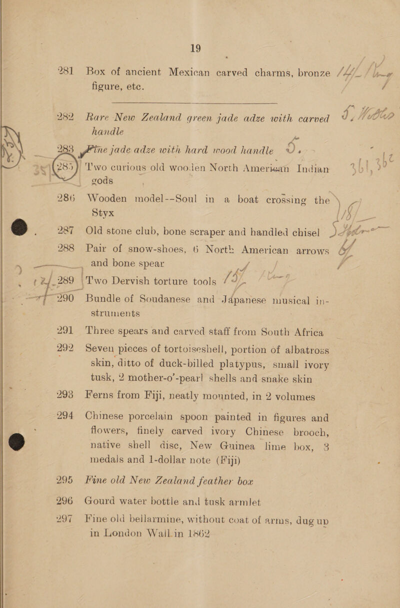  281 Box of ancient Mexican carved charms, bronze Jb. hy figure, etc. | / | Uy bf > 282 Rare New Zealand green jade adze with carved DA handle me 283 yr ine jade adze with hard wood handle o. ; ‘ 9 4 “Two curious old wooden North Amerisan Indian bt 28 cods 286 Wooden model--Soul in a boat crossing the ya, Styx {/d eo) _ 287 Old stone club, bone scraper and handled chisel Djpo~ eo 288 Pair of snow-shoes, 6 North American arrows y . eo. end bone spear aa | Tee ge | / 289 | ‘Two Dervish torture tools [d/, ‘ nee ta Bundle of Soudanese and Japanese pica 1n- struments : 291 Three spears and carved staff from South Africa 292 Seven pieces of tortoiseshell, portion of albatross skin, vee of duck-billed platypus, small ivory tusk, 2 mother-o’-pear! shells and snake skin c 293 Ferns from Fiji, neatly mounted, in 2 volumes 294 Chinese porcelain spoon painted in figures and flowers, finely carved ivory Chinese brooch, @ native shell disc, New Guinea lime box, 3 medals and 1-dollar note (#11) : . 295 Fine old New Zealand feather box 296 Gourd water bottle and tusk armlet 297 Fine old bellarmine, without coat of arms, dug up in London Wallin 1862
