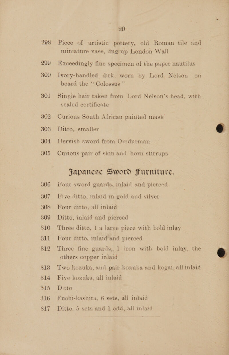 298 299 300 301 302 303 304 305 306 307 308 309 310 311 312 20 Piece of artistic pottery, old Roman tile and mimiature vase, Gag up London Wall Exceedingly fine specimen of the paper nautilus Ivory-handled dirk, worn by Lord, Nelson on board the ‘‘ Colossus * Single hair taken from Lord Nelson's head, with sealed certificate Curious South African painted mask  Ditto, smaller Dervish sword from Omdurman Curious pair of skin and horn stirrups Japanese Sword Furniture, our sword guards, mlaid and pierced Five ditto, inlaid in gold and silver Four ditto, all inlaid Ditto, inlaid and pierced Three ditto, 1 a large piece with bold inlay Four ditto, inlaid’and pierced Three fine guards, 1 iron with bold inlay, the e others copper inlaid 7 |  Two kozuka, and pair kozuka and kogai, all inlaid Five kozuka, all inlaid Ditto Fuchi-kashira, 6 sets, all inlaid Ditto. 5 sets and 1 odd, all inlaid ~—— —_ —
