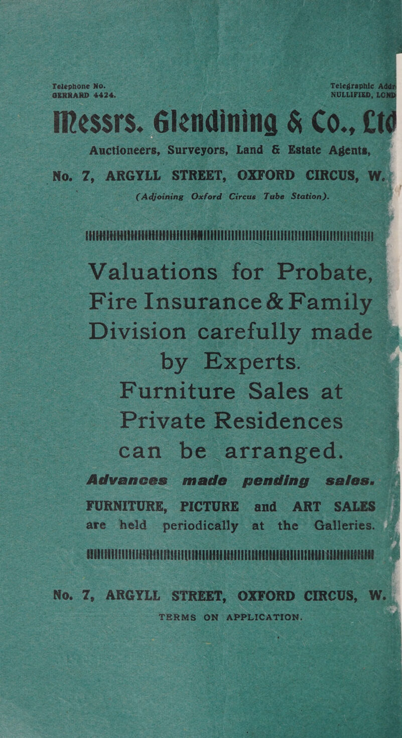 ae a Rau aa Telephone No. | Telegraphic is GERRARD 4424. NULLIFIED, LOND IRessrs. Glendining &amp; Co., £t0 Auctioneers, Surveyors, Land &amp; Estate Agents, ‘No. 7, ARGYLL STREET, OXFORD CIRCUS, W. - (Adjoining Oxford Circus Tube Station). Ti Valuations for Probate, Fire Insurance &amp; Family — _ Division carefully made ~ by Experts. .-= Furniture Sales at Private Residences can: be arranged. Advances made pending sales. ; FURNITURE, PICTURE and ART SALES are held periodically at the Galleries. GUOTUANUEENOONOQNUROQLEDUTEEAESHIUIHHH MTTEUAEERV ELEC EE No. Z, ARGYLL STREET, OXFORD CIRCUS, WwW. TERMS ON APPLICATION.