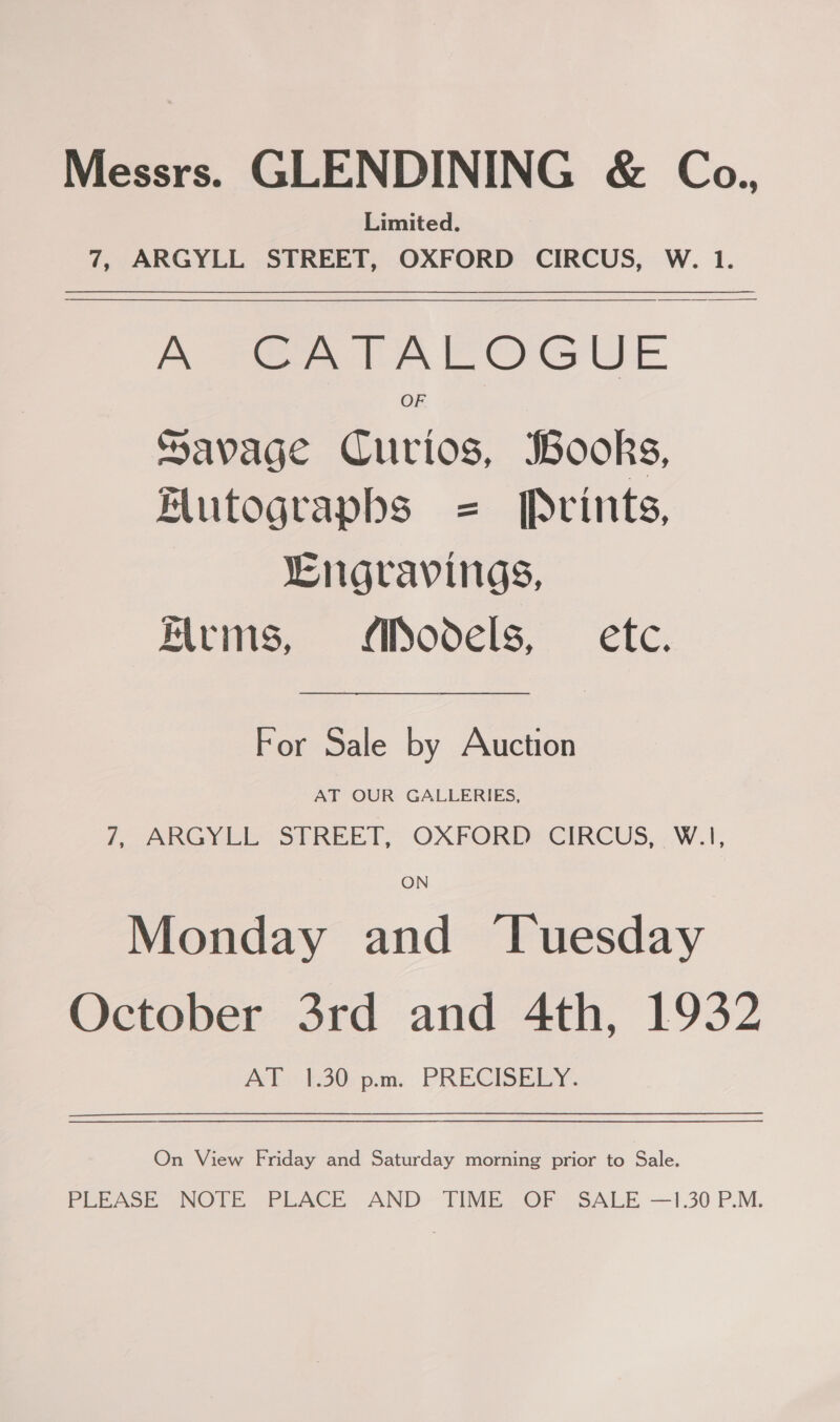 Messrs. GLENDINING &amp; Co., Limited. 7, ARGYLL STREET, OXFORD CIRCUS, W. 1. A SEA TAROGUE OF Savage Curios, Books, Hutograpbs = Prints, LEngravings, Kirms, Models, — etc. For Sale by Auction AT OUR GALLERIES, 7, ARGYLL STREET, OXFORD CIRCUS, W.1, ON Monday and ‘Tuesday October 3rd and 4th, 1932 AP '30rpam- PRECISEICY.  On View Friday and Saturday morning prior to Sale. PERASE NOTE PLACE. AND TIME, OF SALE —1.30 P.M.