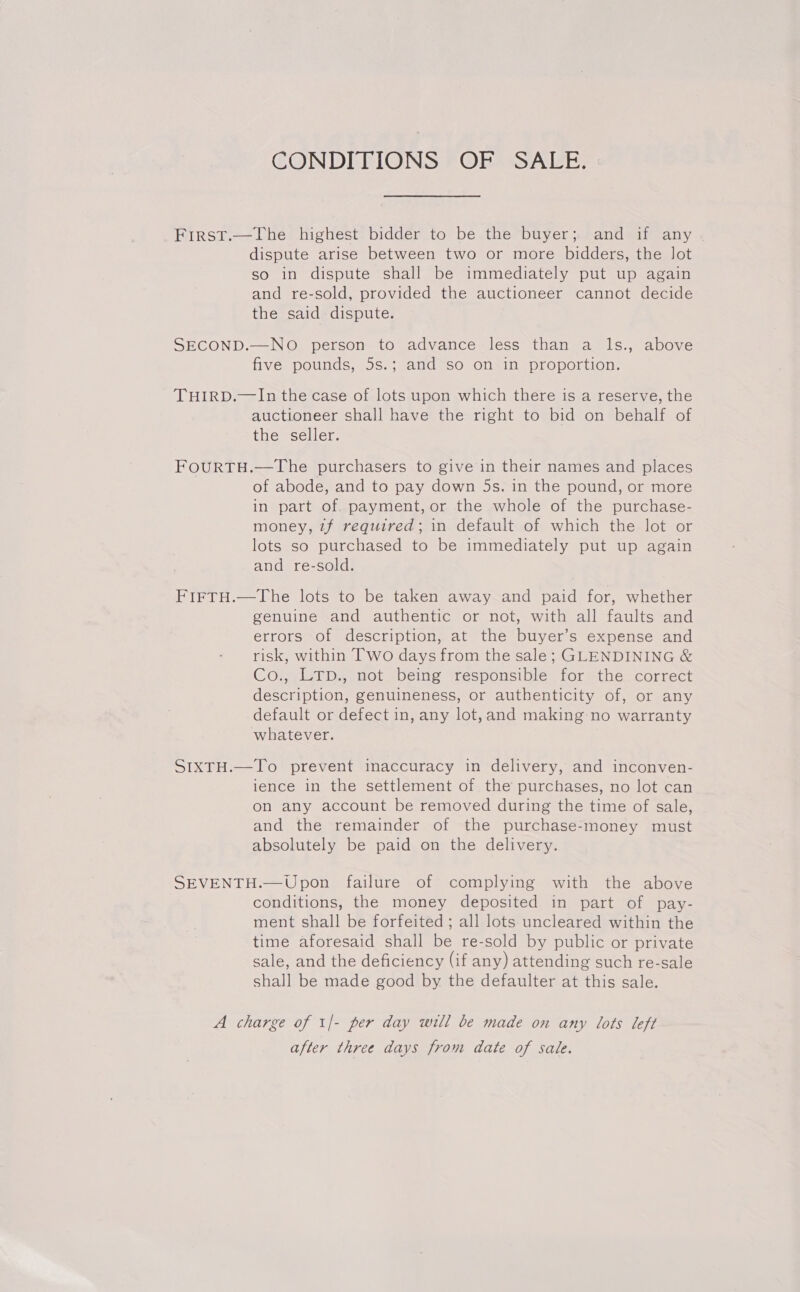 CONDIEPIONS ©ORMSALE: First.—The highest bidder to be the buyer; and if any dispute arise between two or more bidders, the lot so in dispute shall be immediately put up again and re-sold, provided the auctioneer cannot decide the said dispute. SECOND.—NO person to advance less than a ls., above five pounds, 5s.; and so on in proportion. THIRD.—In the case of lots upon which there is a reserve, the auctioneer shall have the right to bid on behalf of the seller. FoOURTH.—The purchasers to give in their names and places of abode, and to pay down 5s. in the pound, or more in part of. payment, or the whole of the purchase- money, zf required; in default of which the lot or lots so purchased to be immediately put up again and re-sold. FirTH.—The lots to be taken away and paid for, whether genuine and authentic or not, with all faults and errors of description, at the buyer’s expense and risk, within Two days from the sale; GLENDINING &amp; Co., LTp., not being responsible for the correct description, genuineness, or authenticity of, or any default or defect in, any lot,and making: no warranty whatever. SIXTH.—To prevent inaccuracy in delivery, and inconven- ience in the settlement of the purchases, no lot can on any account be removed during the time of sale, and the remainder of the purchase-money must absolutely be paid on the delivery. SEVENTH.—Upon failure of complying with the above conditions, the money deposited in part of pay- ment shall be forfeited ; all lots uncleared within the time aforesaid shall be re-sold by public or private sale, and the deficiency (if any) attending such re-sale shall be made good by the defaulter at this sale. A charge of 1|- per day will be made on any lots left after three days from date of sale.