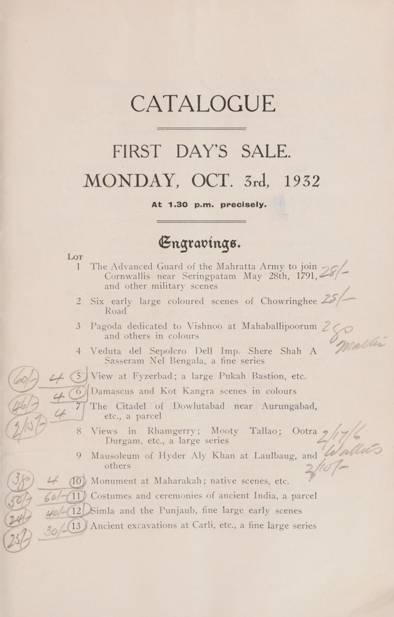 CATALOGUE FIRST DAY'S SALE. MONDAY, OCT. 3rd, 1932 At 1.30 p.m. precisely. Engravings. Lor ; 1 The Advanced Guard of the Mahratta Army to join - $/- Cornwallis near Seringpatam May 28th, 1791,—¢/ and other military scenes Road 3 Pagoda dedicated to Vishnoo at Mahaballipoorum / , and others in colours 4 \Veduta del Sepolcro Dell Imp? shere: Shah 7 Sasseram Nel Bengala, a. fine series | LA Co } View at» Pyzerbad; a large Pukah- Bastion, etc. Sz ors © ‘Damascus and Kot Kangra scenes in colours 06 ue 7] The Citadel of Dowlutabad near Aurungabad, ee a OR eic,, 2perce! (kRiija~ Lii~ i 8 Views in Rhamgerry; Meoty Yallao; Ootra¢ : Duaream,&lt;ete:, a. large series hnf é 9 Mausoleum of Hyder Aly Khan at Laulbaug, and ae others &gt; VF fo ( Vi? Lx me, Monument at. Maharakah; native scenes, etc. a ——— = {t/y be (aay) &gt; Costumes and ceremonies of ancient India, a parcel ae 2g 3 Os and the Punjaub, fine large early scenes @ fs a 12) (13) Ancient excavations at Carli, etc., a fine large series