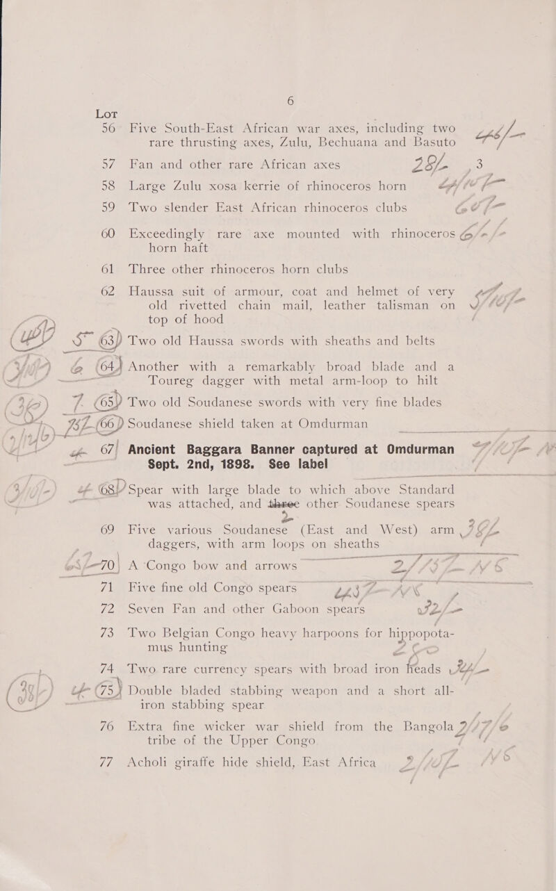 &gt; Lot ; 56° Five South-East African war axes, including two ob /_—- o/ -Han and other smare JAtrican ‘axes 29L vs, 98 Large Zulu xosa’kerrie of rhinoceros horn LA) © — 599° Two slender East African rhinoceros clubs : &lt;f 60 Exceedingly rare axe mounted with rhinoceros me * horn haft 61 Three other rhinoceros horn clubs 62 Haussa suit of armour, coat and helmet of very ¢ fe ge old rivetted chain mail, leather -talisman ‘on VY/eer top of hood | ) Two old Haussa swords with sheaths and belts 64.) Another with a remarkably broad blade and a ane Toureg dagger with metal arm-loop to hilt = Oy Two old Soudanese swords with very fine blades LCD Soudanese shield taken at Omdurman ; 67) Ancient Baggara Banner captured at Omdurman ~~ Sept. 2nd, 1898. See label - ©8) Spear with large blade to which above Sra was attached, and ee other. Soudanese spears 69 Five various a (East and West) arm, AGP | daggers, with arm loops on sheaths ; ? renee eo _— ae Pree ee — 70} A Congo bow and arrows ae \ 7/1 Five fine old Cong® spears ths F-WV&lt; 72 Seven Fan and other Gaboon spears we = 73 Two Belgian Congo heavy harpoons for hippopota- mus hunting Z s 74 Two.rare currency spears with broad iron feads ' Us, _ 70 77 6  iron stabbing spear tribe of the Upper Congo