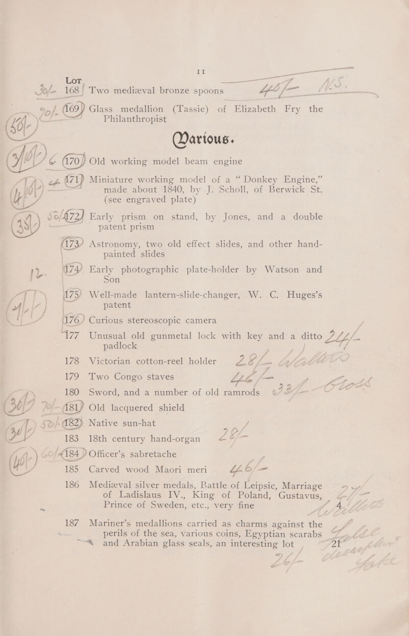 Jo/- 168) fC) ; = - On _ Two medizval bronze spoons “fe fm : Glass medallion (Passe) son Biszabetn Ery. the Philanthropist Dartous. Le ie bse 472 ? 174) 175) Pury 178 179 180 [) $d/ C82) 1 183 Wo) af Us 185 186 187 ~ made about 340, by J? Scholl,-ot Berwirek. St. (see engraved plate) patent prism Astronomy, two old effect slides, and other hand- painted slides Early photographic plate-holder by Watson and Son Well-made lantern-slide-changer, W. C. Huges’s patent Curious stereoscopic camera Unusual old gunmetal lock with key and a ditto— ¥ LY, ae padlock ; Victorian cotton-reel holder Pa! &amp; fia Two Congo staves LL as en Sword, and a number of old famenods Q 3 ‘ Old lacquered shield Native sun-hat Es 18th century hand-organ ZL o/— Officer’s sabretache Carved wood Maori meri ae O/— Medizval silver medals, Battle of Leipsic, Marriage one, of ‘Ladisiaus. TV, King of Poland, Gustavus, | Prince of Sweden, etc., very fine ae Mariner’s medallions carried as charms against the perils of the sea, various coins, Egyptian scarabs