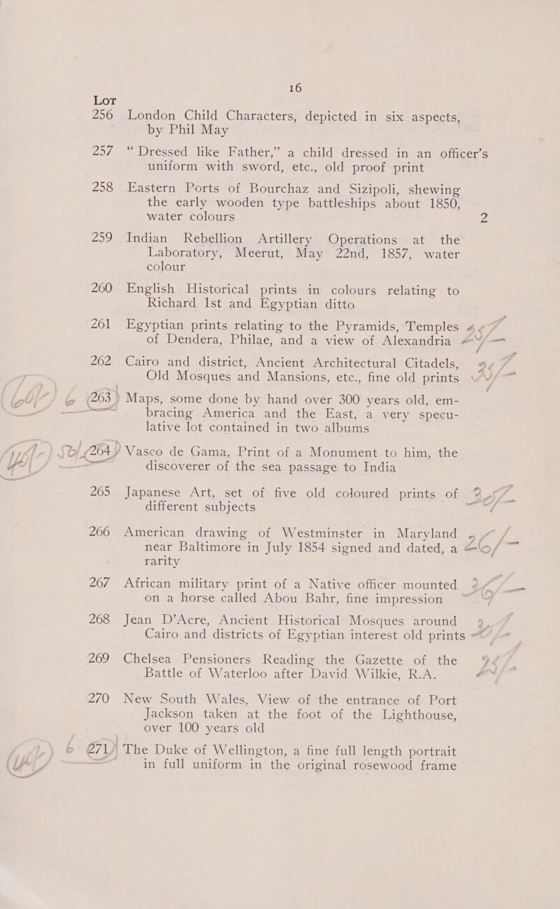 Lot 256 London Child Characters, depicted in six aspects, by Phil May 257 “ Dressed like Father,’ a child dressed in an officer’s uniform with sword, etc., old proof print 258 Eastern Ports of Bourchaz and Sizipoli, shewing the early wooden type battleships about 1850, water colours Z 259 Indian Rebellion Artillery Operations: at the Laboratory, Meerut, May 22nd, 1857, water colour 200 English Historical prints in colours relating to Richard lst and Egyptian ditto 201 Egyptian prints relating to the Pyramids, Temples 4v~ | of Dendera, Philae, and a view of Alexandria 4 y, _ 262 Cairo and district, Ancient Architectural Citadels, 2 Old Mosques and Mansions, etc., fine old prints i 263, Maps, some done by hand over 300 years old, em- ee, DLAC ag ericar and ation Hach wa ver: isneci= lative lot contained in two albums $6 O04 2 Vasco de Gama, Print of a Monument to him, the — discoverer of the sea passage to India -) 265. Japanese Art, set of five old coloured prints of 2_ different subjects &lt; 266 American drawing of Westminster in Maryland of near Baltimore in July 1854 signed and dated, a “o/ ~ rarity 267 African military print of a Native officer mounted 0 Oem on a horse called Abou Bahr, fine impression 268 Jean D’Acre, Ancient Historical Mosques around + Cairo and districts of Egyptian interest old prints , 269 Chelsea Pensioners Reading the Gazette of the Battle of Waterloo after David Wilkie, R.A. * 270 New South Wales, View of the entrance of Port Jackson taken at the foot of the Lighthouse, over 100 years old 6 71 | The Duke of Wellington, a fine full length portrait — in full uniform in the original rosewood frame