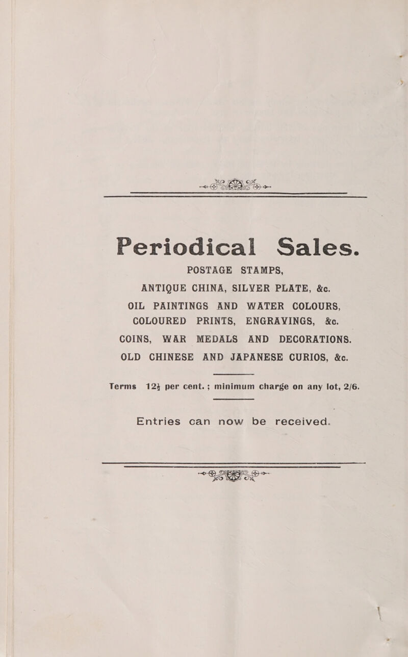 BYR Lp -- Periodical Sales. POSTAGE STAMPS, ANTIQUE CHINA, SILVER PLATE, &amp;c. OIL PAINTINGS AND WATER COLOURS, COLOURED PRINTS, ENGRAVINGS, &amp;c. COINS, WAR MEDALS AND DECORATIONS. OLD CHINESE AND JAPANESE CURIOS, &amp;c. Terms 124 per cent.; minimum Charge on any lot, 2/6. Entries can now be received, —&lt; &gt; Coo