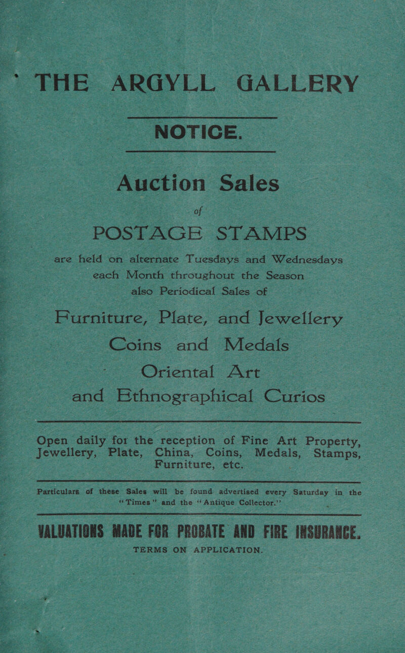 ‘NOTICE. Auction Sales &lt; ‘POSTAGE STAMPS — are held on ‘Gleeptnte Tuesdays Loa Wiedaccdavs 3 ~ each Month throughout the Season | — also Periodical Sales of | Baro iste Bnd Teeecticry | Coins a Medals : Oriental Art : and Bthnographical Curios  | Gpea: daily for the reception of Fine Art Property, : Jewellery, Plate, China, Coins, ieee ‘Stamps, Furniture, etc. :  Eee of hese Sales. will be found advertised every Saturday in the “Times” and the “Antique Collector.’’  VALUATIONS MADE FOR PROBATE AND FIRE INSURANCE. TERMS ON APPLICATION. oT