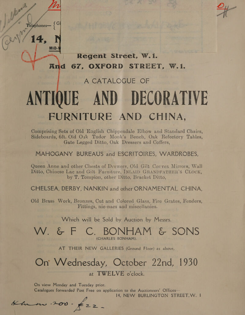 A CATALOGUE OF UE AND DECORATIVE FURNITURE AND CHINA, Comprising Sets of Old Knaglish Chippendale Klbow and Standard Chairs, Sideboards, 6ft. Old Oak Tudor Monk’s Bench, Oak Refectory Tables, Gate Legged Ditto, Oak Dressers and Coffers,  MAHOGANY BUREAUS and ESCRITOIRES, VWWARDROBES, (ueen Anne and other Chests of Drawers, Old Gilt Corvex Mirrors, Wall Ditto, Chinese Lac and Gilt Furniture, INLAID GRANDFATHER’S CLOCK, by T. Tompion, other Ditto, Bracket Ditto, CHELSEA, DERBY, NANKIN and other ORNNAMENTAL CHINA, Old Brass Work, Bronzes, Cut and Colored Glass, Fire Grates, Fenders, Fittings, nic-nacs and miscellanies, Which will be Sold by Auction by Messrs. fee, | 6 C.. BONRAM &amp; SONS (CHARLES BONHAM). AT THEIR NEW GALLERIES (Ground Floor) as above, On’ Wednesday, October 22nd, 1930 at TWELVE o'clock. On view Monday and Tuesday prior. Catalogues forwarded Post Free on application to the Auctioneers’ Offices— 14, NEW BURLINGTON STREET,W. | fe ee -2-2r0 - 22