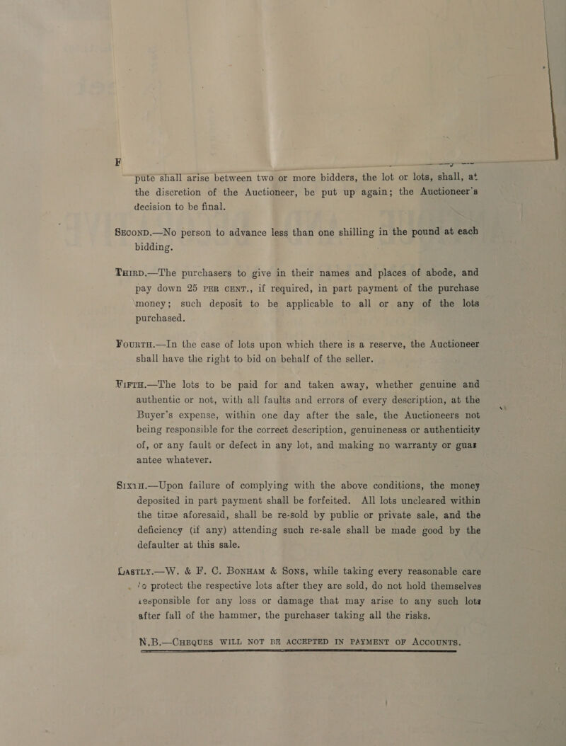 2 —— erro pute shall arise between two or more bidders, the lot or lots, shall, at the discretion of the Auctioneer, be put up again; the Auctioneer's decision to be final. SzconD.—No person to advance less than one shilling in the pound at each bidding. TuHirD.—The purchasers to give in their names and places of abode, and pay down 25 PER cENT., if required, in part payment of the purchase money; such deposit to be applicable to all or any of the lots purchased. FourtH.—In the case of lots upon which there is a reserve, the Auctioneer shall have the right to bid on behalf of the seller. HirtH.—The lots to be paid for and taken away, whether genuine and authentic or not, with all faults and errors of every description, at the Buyer’s expense, within one day after the sale, the Auctioneers not being responsible for the correct description, genuineness or authenticity of, or any fault or defect in any lot, and making no warranty or guas antee whatever. S1xin.—Upon failure of complying with the above conditions, the money deposited in part payment shall be forfeited. All lots uncleared within the time aforesaid, shall be re-sold by public or private sale, and the deficiency (if any) attending such re-sale shall be made good by the defaulter at this sale. LastLty.—W. &amp; I’. C. Bonuam &amp; Sons, while taking every reasonable care . ‘o protect the respective lots after they are sold, do not hold themselves iesponsible for any loss or damage that may arise to any such lots after fall of the hammer, the purchaser taking all the risks. N.B.—CHEQUES WILL NOT BE ACCEPTED IN PAYMENT OF ACCOUNTS. 
