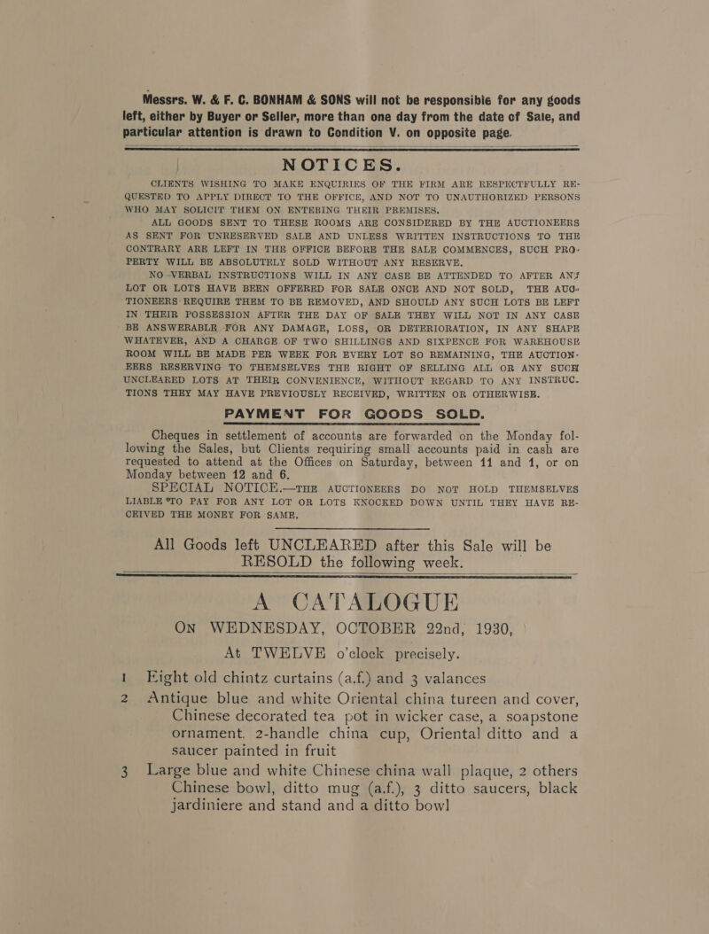 Messrs. W. &amp; F. C. BONHAM &amp; SONS will not be responsibie for any goods left, either by Buyer or Seller, more than one day from the date cf Sale, and particular attention is drawn to Condition V. on opposite page.    NOTICES. CLIENTS WISHING TO MAKE ENQUIRIES OF THE FIRM ARE RESPECTFULLY RE- QUESTED TO APPLY DIRECT TO THE OFFICE, AND NOT TO UNAUTHORIZED PERSONS WHO MAY SOLICIT THEM ON ENTERING THEIR PREMISES. ALL GOODS SENT TO THESE ROOMS ARE CONSIDERED BY THE AUCTIONEERS AS SENT FOR UNRESERVED SALE AND UNLESS WRITTEN INSTRUCTIONS TO THE CONTRARY ARE LEFT IN THE OFFICE BEFORE THE SALE COMMENCES, SUCH PRO- PERTY WILL BE ABSOLUTELY SOLD WITHOUT ANY RESERVE, NO -VERBAL INSTRUCTIONS WILL IN ANY CASE BE ATTENDED TO AFTER ANY? LOT OR LOTS HAVE BEEN OFFERED FOR SALE ONCE AND NOT SOLD, THE AUG» TIONEERS REQUIRE THEM TO BE REMOVED, AND SHOULD ANY SUCH LOTS BE LEFT IN THEIR POSSESSION AFTER THE DAY OF SALE THEY WILL NOT IN ANY CASE BE ANSWERABLE FOR ANY DAMAGE, LOSS, OR DETERIORATION, IN ANY SHAPE WHATEVER, AND A CHARGE.OF TWO SHILLINGS AND SIXPENCE FOR WAREHOUSE ROOM WILL BE MADE PER WEEK FOR EVERY LOT SO REMAINING, THE AUCTION- EERS RESERVING TO THEMSELVES THE RIGHT OF SELLING ALL OR ANY SUCH UNCLEARED LOTS AT THEIR CONVENIENCE, WITHOUT REGARD TO ANY INSTRUC. TIONS THEY MAY HAVE PREVIOUSLY RECEIVED, WRITTEN OR OTHERWISE. PAYMENT FOR GOODS SOLD. Cheques in settlement of accounts are forwarded on the Monday fol- lowing the Sales, but Clients requiring small accounts paid in cash are requested to attend at the Offices on Saturday, between 11 and 1, or on Monday between 12 and 6. SPECIAL NOTICE.—tTHE AUCTIONEERS DO NOT HOLD THEMSELVES LIABLE *TO PAY FOR ANY LOT OR LOTS KNOCKED DOWN UNTIL THEY HAVE RE- CEIVED THE MONEY FOR SAME.  All Goods left UNCLEARED after this Sale will be RESOLD the following week.   A CATALOGUE ON WEDNESDAY, OCTOBER 22nd, 1930, At TWELVE o'clock precisely. Fight old chintz curtains (a.f.) and 3 valances 2 Antique blue and white Oriental china tureen and cover, Chinese decorated tea pot in wicker case, a soapstone ornament. 2-handle china cup, Oriental ditto and a saucer painted in fruit 3 Large blue and white Chinese china wall plaque, 2 others Chinese bowl, ditto mug (a.f.), 3 ditto saucers, black jardiniere and stand and a ditto bowl