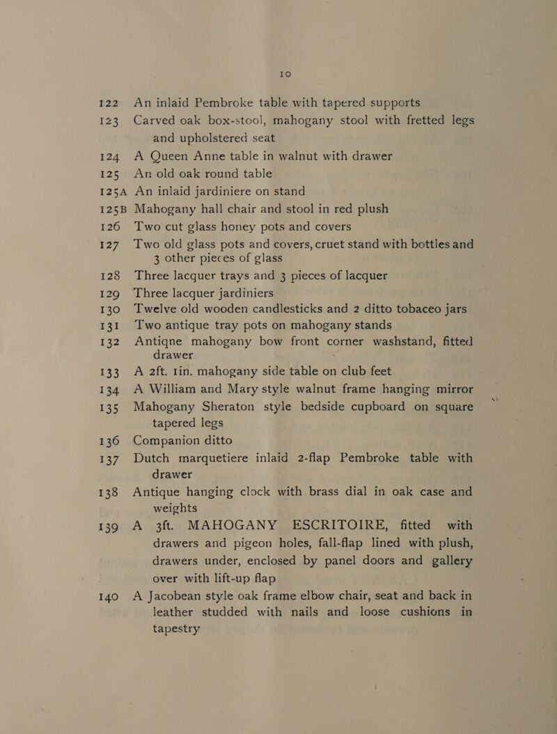 122 123 124 125 I25A I25B 126 wag 128 129 130 131 132 133 134 135 136 137 138 139 140 10 An inlaid Pembroke table with tapered supports Carved oak box-stool, mahogany stool with fretted legs and upholstered seat A Queen Anne table in walnut with drawer An old oak round table An inlaid jardiniere on stand Mahogany hall chair and stool in red plush Two cut glass honey pots and covers Two old glass pots and covers, cruet stand with bottles and 3 other pieces of glass Three lacquer trays and 3 pieces of lacquer Three lacquer jardiniers Twelve old wooden candlesticks and 2 ditto tobaceo jars Two antique tray pots on mahogany stands Antiqne mahogany bow front corner washstand, fitted drawer 7 A 2ft. 1in. mahogany side table on club feet A William and Mary style walnut frame hanging mirror Mahogany Sheraton style bedside cupboard on square tapered legs Companion ditto Dutch marquetiere inlaid 2-flap Pembroke table with drawer Antique hanging clock with brass dial in oak case and weights A 3ft MAHOGANY ESCRITOIRE, fitted with drawers and pigeon holes, fall-flap lined with plush, drawers under, enclosed by panel doors and gallery over with lift-up flap A Jacobean style oak frame elbow chair, seat and back in leather studded with nails and loose cushions in tapestry