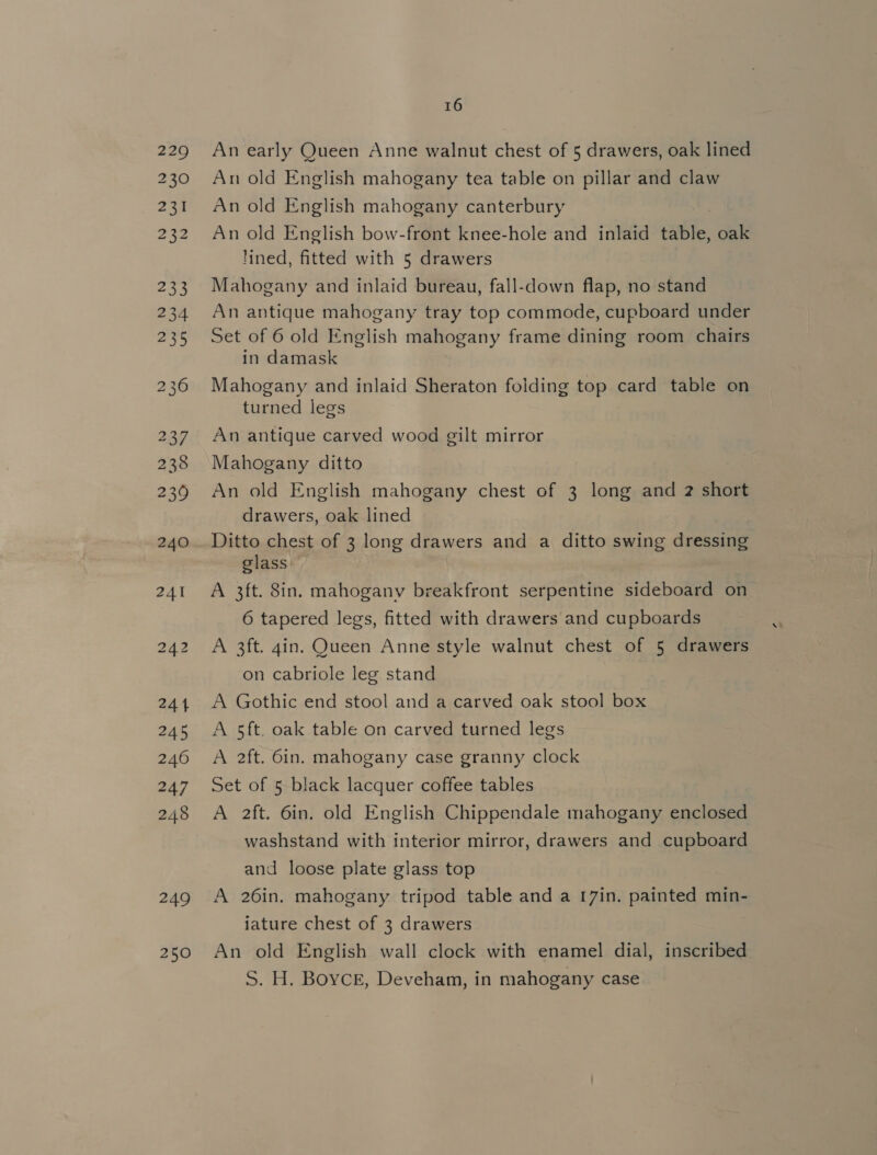 229 230 231 2x2 233 234 235 NO ios) OV 237 238 239 240 to = iS) 244 245 246 247 248 249 250 16 An early Queen Anne walnut chest of 5 drawers, oak lined An old English mahogany tea table on pillar and claw An old English mahogany canterbury An old English bow-front knee-hole and inlaid table, oak lined, fitted with 5 drawers Mahogany and inlaid bureau, fall-down flap, no stand An antique mahogany tray top commode, cupboard under Set of 6 old English mahogany frame dining room chairs in damask Mahogany and inlaid Sheraton folding top card table on turned legs An antique carved wood gilt mirror Mahogany ditto An old English mahogany chest of 3 long and 2 short drawers, oak lined Ditto chest of 3 long drawers and a ditto swing dressing glass ; A 3ft. 8in. mahogany breakfront serpentine sideboard on 6 tapered legs, fitted with drawers and cupboards A 3ft. 4in. Queen Anne style walnut chest of 5 drawers on cabriole leg stand | A Gothic end stool and a carved oak stool box A 5ft. oak table on carved turned legs A 2ft. 6in. mahogany case granny clock Set of 5 black lacquer coffee tables A 2ft. 6in. old English Chippendale mahogany enclosed washstand with interior mirror, drawers and cupboard and loose plate glass top A 26in. mahogany tripod table and a 17in. painted min- iature chest of 3 drawers An old English wall clock with enamel dial, inscribed S. H. Boyce, Deveham, in mahogany case