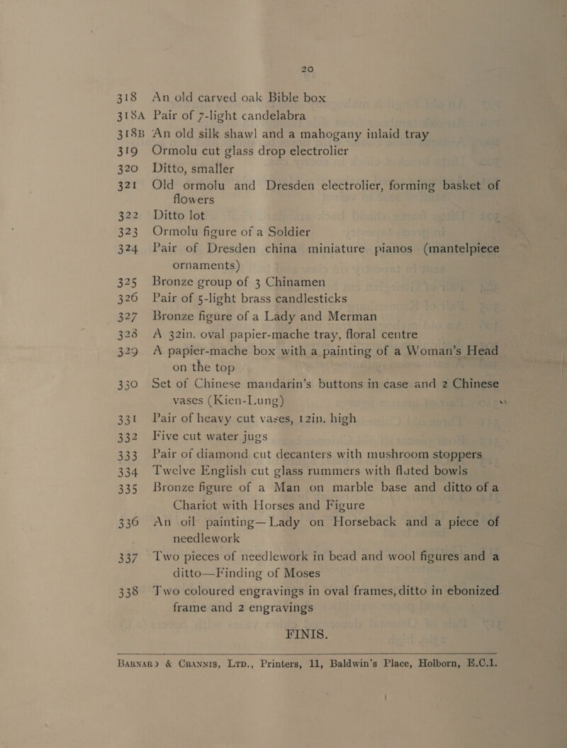 318 319 320 321 322 323 324 NO N aN Aw to > Ge Go Ww We to Ww \O 330 331 332 333 334 335 336 337 338 20 An old carved oak Bible box Pair of 7-light candelabra An old silk shawl and a mahogany inlaid tray Ormolu cut glass drop electrolier Ditto, smaller Old ormolu and Dresden electrolier, forming basket of flowers Ditto lot Ormolu figure of a Soldier Pair of Dresden china miniature pianos (mantelpiece ornaments) Bronze group of 3 Chinamen Pair of 5-light brass candlesticks Bronze figure of a Lady and Merman A 32in. oval papier-mache tray, floral centre A papier-mache box with a painting of a Woman’s Head on the top | | Set of Chinese mandarin’s buttons in case and 2 Chinese vases (Kien-Lung) w Pair of heavy cut vases, 12in. high Five cut water jugs Pair of diamond cut decanters with mushroom stoppers Twelve English cut glass rummers with fluted bowls Bronze figure of a Man on marble base and ditto of a Chariot with Horses and Figure An oil painting—Lady on Horseback and a piece of needlework Two pieces of needlework in bead and wool figures and a ditto—Finding of Moses Two coloured engravings in oval frames, ditto in ebonized frame and 2 engravings FINIS. 
