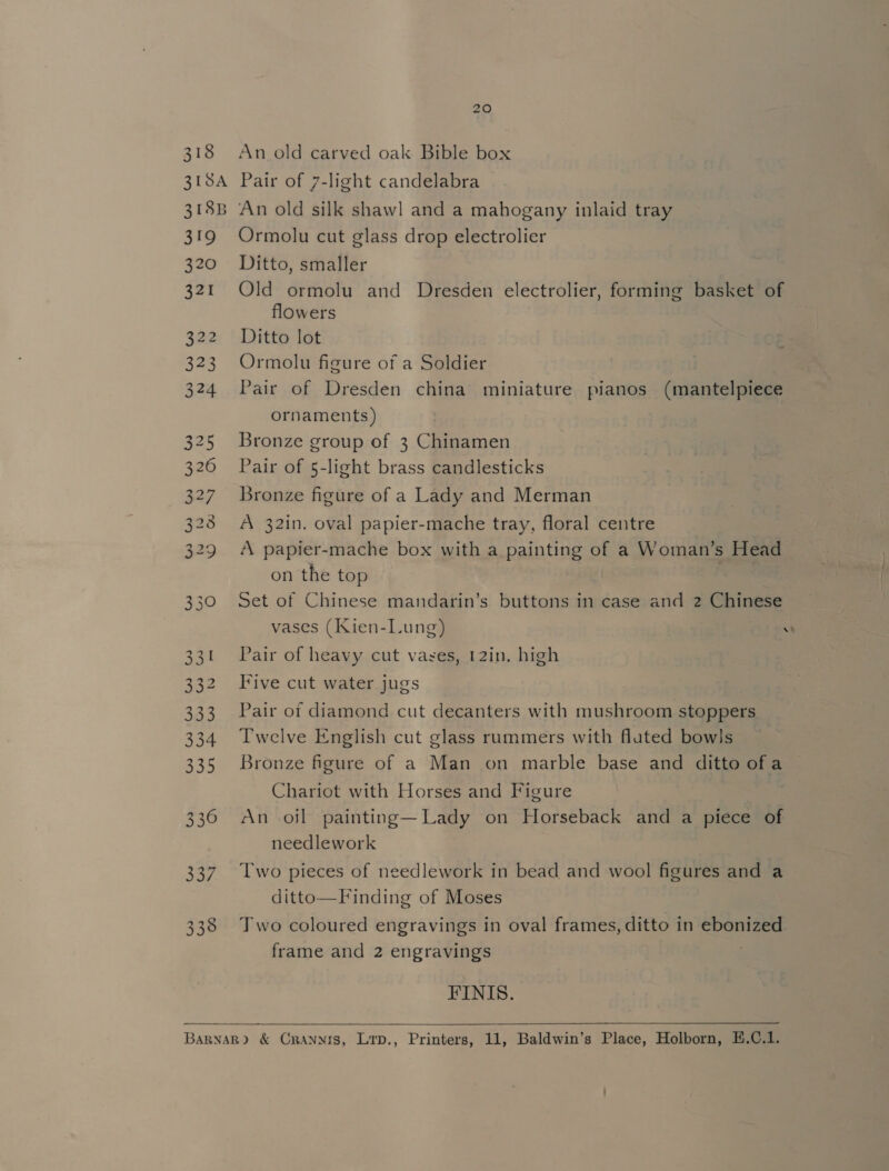 318 319 320 321 322 323 324 NO N aN Aw to &gt; Ge Go Ww We to Ww \O 330 331 332 333 334 335 336 337 338 20 An old carved oak Bible box Pair of 7-light candelabra An old silk shawl and a mahogany inlaid tray Ormolu cut glass drop electrolier Ditto, smaller Old ormolu and Dresden electrolier, forming basket of flowers Ditto lot Ormolu figure of a Soldier Pair of Dresden china miniature pianos (mantelpiece ornaments) Bronze group of 3 Chinamen Pair of 5-light brass candlesticks Bronze figure of a Lady and Merman A 32in. oval papier-mache tray, floral centre A papier-mache box with a painting of a Woman’s Head on the top | | Set of Chinese mandarin’s buttons in case and 2 Chinese vases (Kien-Lung) w Pair of heavy cut vases, 12in. high Five cut water jugs Pair of diamond cut decanters with mushroom stoppers Twelve English cut glass rummers with fluted bowls Bronze figure of a Man on marble base and ditto of a Chariot with Horses and Figure An oil painting—Lady on Horseback and a piece of needlework Two pieces of needlework in bead and wool figures and a ditto—Finding of Moses Two coloured engravings in oval frames, ditto in ebonized frame and 2 engravings FINIS. 