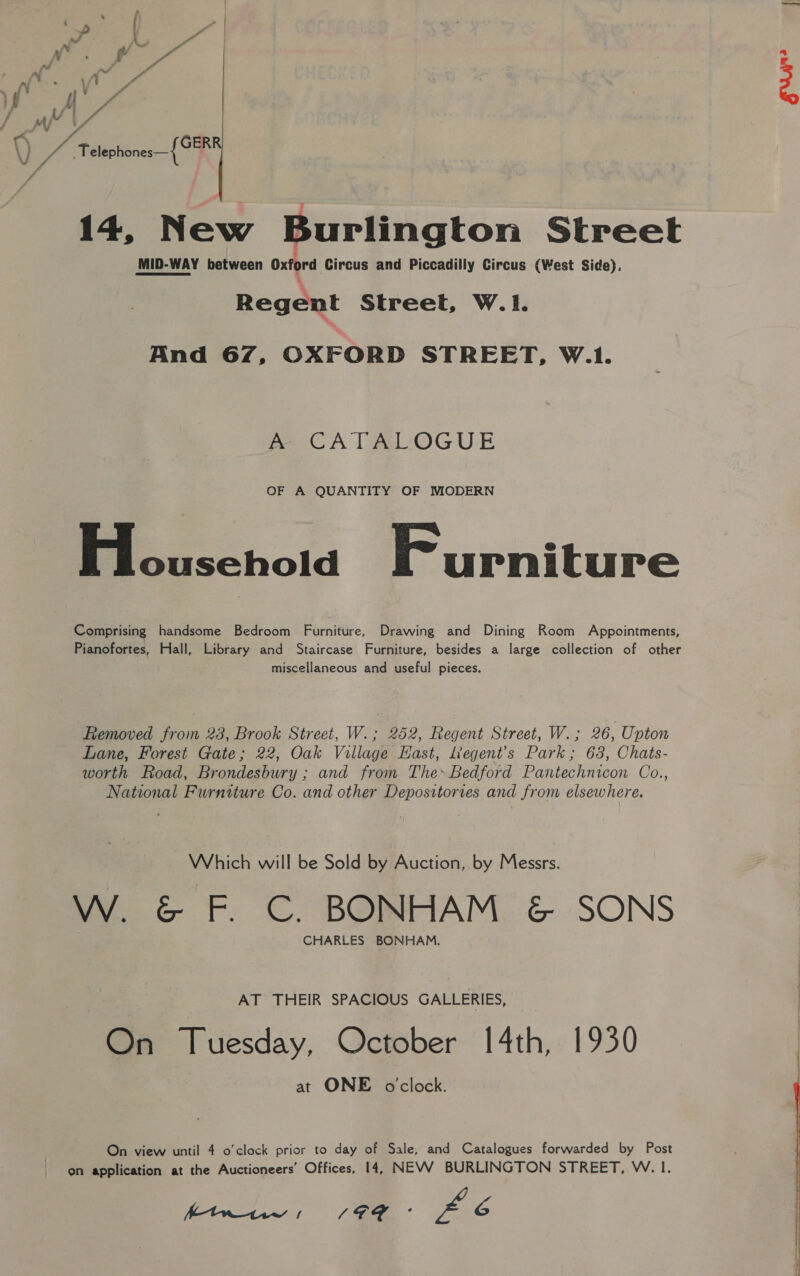. ; : D ' . fd t - me. . | if ft Fe nf ate ET ran », t i 4 ; f f Y fia 4 sA MM | f i alt { ; ie : Telephones—{ GER VU A 14, New Burlington Street MID-WAY between Oxford Circus and Piccadilly Circus (West Side). Regent Streel, W.1. And 67, OXFORD STREET, W.1. &amp; CATALOGUE OF A QUANTITY OF MODERN Stouschold Furniture Comprising handsome Bedroom Furniture, Drawing and Dining Room Appointments, Pianofortes, Hall, Library and Staircase Furniture, besides a large collection of other miscellaneous and useful pieces. Removed from 28, Brook Street, W.; 252, Regent Street, W.; 26, Upton Lane, Forest Gate; 22, Oak Village Hast, Legent’s Park; 63, Chats- worth Road, Brondesbury ; and from The» Bedford Pantechnicon Co., National Furniture Co. and other Deposttories and from elsewhere. Which will be Sold by Auction, by Messrs: W. &amp; F. C. BONHAM &amp; SONS CHARLES BONHAM. AT THEIR SPACIOUS GALLERIES, On Tuesday, October 14th, 1930 at ONE o'clock. On view until 4 o'clock prior to day of Sale, and Catalogues forwarded by Post on application at the Auctioneers’ Offices, 14, NEVV BURLINGTON STREET, W. I. ftw / po Bae