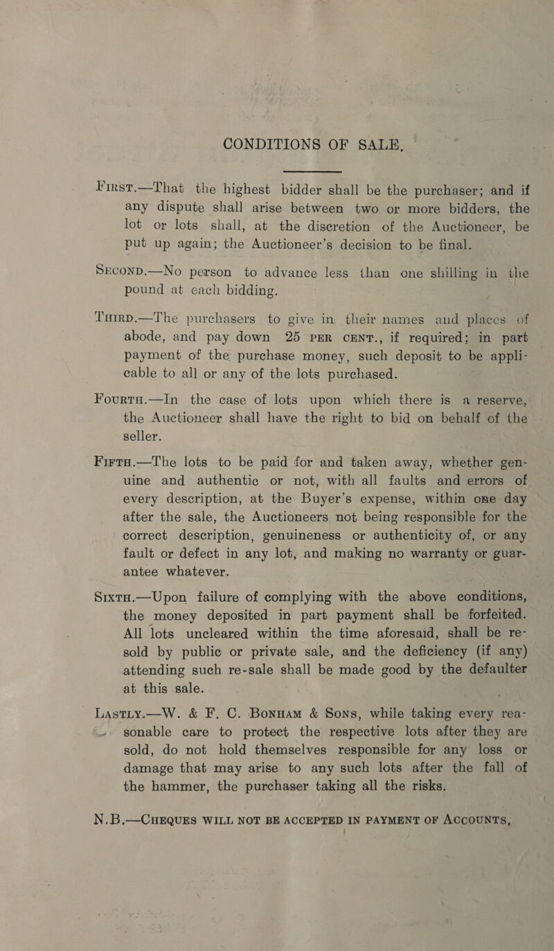 CONDITIONS OF SALE, First.—That the highest bidder shall be the purchaser; and if any dispute shall arise between two or more bidders, the lot or lots shall, at the discretion of the Auctioneer, be put up again; the Auctioneer’s decision to be final. SEconD.—No person to advance less than one shilling in the pound at each bidding. Tutrp.—The purchasers to give in their names and places of abode, and pay down 25 pER ceEnt., if required; in part payment of the purchase money, such deposit to be appli- cable to all or any of the lots purchased. Fourtu.—In the case of lots upon which there is a reserve, the Auctioneer shall have the right to bid on behalf of the seller. Firtu.—The lots to be paid for and taken away, whether gen- uine and authentic or not, with all faults and errors of every description, at the Buyer's expense, within one day after the sale, the Auctioneers not being responsible for the correct description, genuineness or authenticity of, or any fault or defect in any lot, and making no warranty or guar- antee whatever. SixtH.—Upon failure of complying with the above conditions, the money deposited in part payment shall be forfeited. All lots uncleared within the time aforesaid, shall be re- sold by public or private sale, and the deficiency (if any) attending such re-sale shall be made good by the defaulter at this sale. | Lastty.—W. &amp; F. C. Bonnam &amp; Sons, while taking every rea- sonable care to protect the respective lots after they are sold, do not hold themselves responsible for any loss or damage that may arise to any such lots after the fall of the hammer, the purchaser taking all the risks. N.B,—CHEQUES WILL NOT BE ACCEPTED IN PAYMENT OF ACCOUNTS,