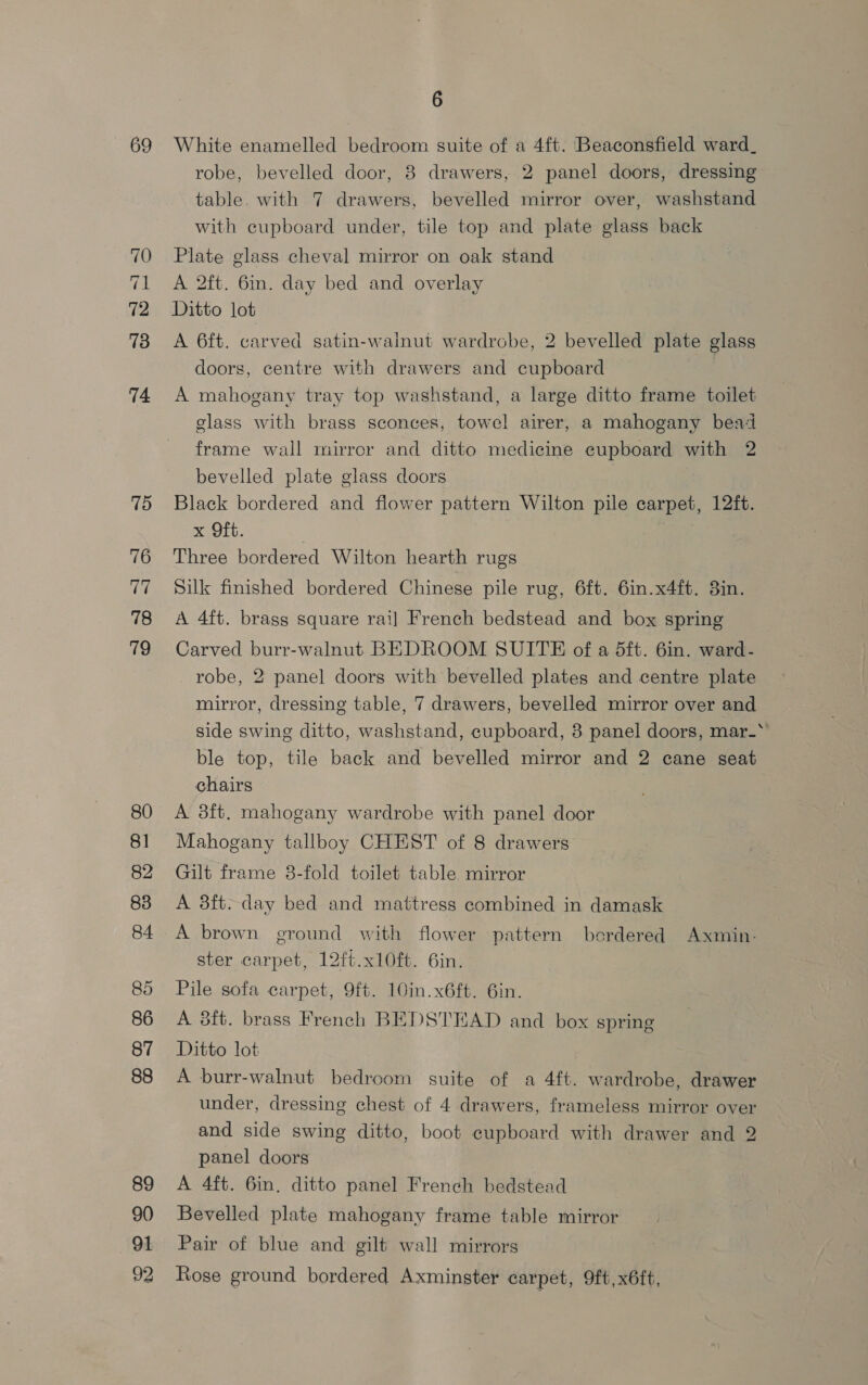 og 70 71 72 73 74 75 76 ier 78 79 80 8] 82 83 84 86 87 88 89 90 91 92 6 White enamelled bedroom suite of a 4ft. Beaconsfield ward_ robe, bevelled door, 8 drawers, 2 panel doors, dressing table. with 7 drawers, bevelled mirror over, washstand with cupboard under, tile top and plate glass back Plate glass cheval mirror on oak stand A 2ft. 6in. day bed and overlay A 6ft. carved satin-wainut wardrobe, 2 bevelled plate glass doors, centre with drawers and cupboard A mahogany tray top washstand, a large ditto frame toilet class with brass sconces, towel airer, a mahogany bead frame wall mirror and ditto medicine cupboard with 2 bevelled plate glass doors Black bordered and flower pattern Wilton pile carpet, 12ft. x Oft. ' Three bordered Wilton hearth rugs Silk finished bordered Chinese pile rug, 6ft. 6in.x4ft. 3in. A 4ft. brass square rai] French bedstead and box spring Carved burr-walnut BEDROOM SUITE of a dft: 6in. ward- robe, 2 panel doors with bevelled plates and centre plate mirror, dressing table, 7 drawers, bevelled mirror over and side swing ditto, washstand, cupboard, 8 panel doors, mar_* ble top, tile back and bevelled mirror and 2 cane seat chairs A 38ft. mahogany wardrobe with panel door Mahogany tallboy CHEST of 8 drawers Gilt frame 3-fold toilet table mirror A 3ft. day bed and mattress combined in damask ster carpet, 12ft.xl0ft. 6in. Pile sofa carpet, 9ft. 10in.x6ft. 6in. A 8ft. brass French BEDSTEAD and box spring Ditto lot A burr-walnut bedroom suite of a 4ft. wardrobe, drawer under, dressing chest of 4 drawers, frameless mirror over and side swing ditto, boot cupboard with drawer and 2 panel doors A 4ft. 6in, ditto panel French bedstead Bevelled plate mahogany frame table mirror Pair of blue and gilt wall mirrors Rose ground bordered Axminster carpet, 9ft,x6ft,