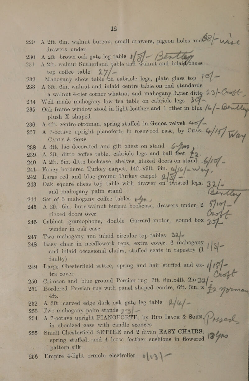 238 239 240 241 242 243 244 245 246 247 248 249 250 251 252 253 254 255 256 12 <> | 1 A 2ft. 6in. walnut bureau, small drawers, pigeon holes = lv 1 drawers under A 2ft. brown oak gate leg table # fa] - [sé A 2ft. walnut Sutherland table an Inut and inlaid/chess top coffee table 27/— Mahogany show table ‘on cabriole legs, plate glass top 1s) — A 8ft. 6in. walnut and inlaid centre table on end standards a walnut 4-tier corner whatnot and mahogany 3-tier ditt 23/~Cuoft- Well made mahogany low tea table on cabriole legs — 3 Oak frame window stool in light leather and 1 other in blue / &amp; /- Bek plush X shaped A 4ft. centre ottoman, spring stuffed in Genoa velvet “ A 7-octave upright pianoforte in rosewood case, by CHAS. AT we CapLy &amp; SONS sd A 8ft. lac decorated and gilt chest on stand Z jm A. 2ft. ditto coffee table, cabriole legs and ball vihas ; A 2ft. 6in. ditto bookcase, shelves, glazed doors on Ao 6b Lo Fancy bordered Turkey carpet, 14ft.x9ft. 9in. a/7y ea, 3 Large red and blue ground Turkey carpet 21x) = Te | Oak square chess top table with drawer on sted legs. be 2/~ and mahogany palm stand en Set of 8 mahogany coffee tables plga , A 2ft. 6in. burr-walnut bureau bookcase, drawers under, 2 S)icf ou clazed doors over | | Cabinet gramophone, double Garrard motor, sound box 307. winder in oak case Two mahogany and inlaid circular top tables Daje Easy chair in needlework reps, extra cover, 6 mahogany : and inlaid occasional chairs, stuffed seats in tapestry (1 y ~ faulty) Large Chesterfield settee, spring and hair stuffed and ex- i| ISf- tra cover Crimson and blue ground Persian rug, 7ft. 8in.x4ft. 2in.4 ' Bordered Persian rug with panel shaped centre, 6ft. 3in. x“ #< pee Aft. | | fo A 8ft .carved edge dark oak gate leg table B/G/— Two mahogany palm stands 9 4) A 7-octave upright PIANOFORTR, by 1 Rup Tracw &amp; Sonn (P 42. ak, in ebonized case with candle sconces Small Chesterfield SETTEE and 2 divan EASY CHAIRS, spring stuffed, and 4 loose feather cushions in flowered 19Yre pattern silk Empire 4-light ormolu electrolier v3) o