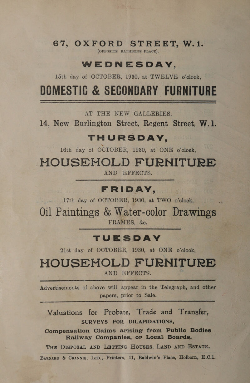 67, OXFORD STREET, W.1. (OPPOSITE RATHBONE PLACE), WEDNESDAY, 15th day of OCTOBER, 1930, at TWELVE o'clock, &amp; SECONDARY FURNITURE AT THE NEW GALLERIES, 14, New Burlington Street, Regent Street, W.1. THURSDAY, 16th day of OCTOBER, 1930, at ONE o'clock, MOUSEMOLD FURNITURE AND EFFECTS. FRIDAY, 17th day of OCTOBER, 1930, at TWO o’clock, Oil Paintings &amp; Water-color Drawings FRAMES, &amp;c. TUESDAY Q1st day of OCTOBER, 1930, at ONE o’clock, MOUSEHMOLD F URNITURE AND EFFECTS.  Advertisements of above will appear in the Telegraph, and other papers, prior to Sale.  Valuations for Probate, Trade and Transfer, SURVEYS FOR DILAPIDATIONS, Compensation Claims arising from Public Bodies Railway Companies, or Local Boards. THR DISPOSAL AND LETTING Housks, LAND AND ESTATE.  Barnagp &amp; CRANNIS, Lip., Printers, 11, Baldwin’s Place, Holborn, E.C.1.