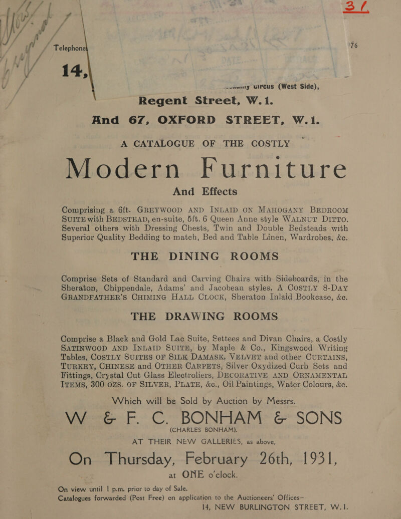  ( Telephone VY 14 : ¥ 5) ~ : _--wuny uircus (West Side), Regent Street, W.1. And 67, OXFORD STREET, W.1. A CATALOGUE OF THE COSTLY Modern Furniture And Effects Comprising a 6ft. GREYWOOD AND INLAID ON MAHOGANY BEDROOM SUITE with BEDSTEAD, en-suite, 5ft. 6 Queen Anne style WALNUT DITTO. Several others with Dressing Chests, Twin and Double Bedsteads with Superior Quality Bedding to match, Bed and Table Linen, Wardrobes, &amp;c. THE DINING ROOMS Comprise Sets of Standard and Carving Chairs with Sideboards, in the Sheraton, Chippendale, Adams’ and Jacobean styles, A COSTLY 8-DAY GRANDFATHER’S CHIMING HALL CLOCK, Sheraton Inlaid Bookease, &amp;e. THE DRAWING ROOMS Comprise a Black and Gold Lac Suite, Settees and Divan Chairs, a Costly SATINWOOD AND INLAID SUITE, by Maple &amp; Co., Kingswood Writing Tables, COSTLY SUITES OF SILK DAMASK, VELVET and other CURTAINS, TURKEY, CHINESE and OTHER CARPETS, Silver Oxydized Curb Sets and Fittings, Crystal Cut Glass Electroliers, DECORATIVE AND ORNAMENTAL ITEMS, 300 OZS. OF SILVER, PLATE, &amp;c., Oil Paintings, Water Colours, &amp;c. Which will be Sold by Auction by Messrs. VW-G F. C. BONHAM: &amp; SONS (CHARLES BONHAM). AT THEIR NEW GALLERIES, as above, si Thursday, February 26th, 1931, at ONE o'clock. On view Sent 1 p.m. prior to day of Sale. Catalogues forwarded (Post Free) on application to the Auctioneers’ Offices— 14, NEW BURLINGTON STREET, W.1.