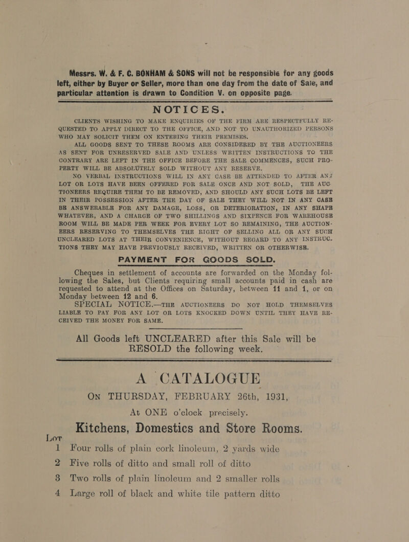 Messrs. W. &amp; F. C. BONHAM &amp; SONS will not be responsibie for any goods left, either by Buyer or Seller, more than one day from the date of Saie, and particular attention is drawn to Condition V. on opposite page. NOTICES. CLIENTS WISHING TO MAKE ENQUIRIES OF THE FIRM ARE RESPECTFULLY RE- QUESTED TO APPLY DIRECT TO THE OFFICE, AND NOT TO UNAUTHORIZED PERSONS WHO MAY SOLICIT THEM ON ENTERING THEIR PREMISES. ALL GOODS SENT TO THESE ROOMS ARE CONSIDERED BY THE AUCTIONEERS AS SENT FOR UNRESERVED SALE AND UNLESS WRITTEN INSTRUCTIONS TO THE CONTRARY ARE LEFT IN THE OFFICE BEFORE THE SALE COMMENCES, SUCH PRO- PERTY WILL BE ABSOLUTELY SOLD WITHOUT ANY RESERVE. NO VERBAL INSTRUCTIONS WILL IN ANY CASE BE ATTENDED TO AFTER ANZ LOT OR LOTS HAVE BEEN OFFERED FOR SALE ONCE AND NOT SOLD, THE AUG TIONEERS REQUIRE THEM TO BE REMOVED, AND SHOULD ANY SUCH LOTS BE LEFT IN THEIR POSSESSION AFTER THE DAY OF SALE THEY WILL NOT IN ANY CASB BE ANSWERABLE FOR ANY DAMAGE, LOSS, OR DETERIORATION, IN ANY SHAPE WHATEVER, AND A CHARGE OF TWO SHILLINGS AND SIXPENCE FOR WAREHOUSE ROOM WILL BE MADE PER WEEK FOR EVERY LOT SO REMAINING, THE AUCTION- EERS RESERVING TO THEMSELVES THE RIGHT OF SELLING ALL OR ANY SUCH UNCLEARED LOTS AT THEIR CONVENIENCE, WITHOUT REGARD TO ANY INSTRUC. TIONS THEY MAY HAVE PREVIOUSLY RECEIVED, WRITTEN OR OTHERWISE. PAYMENT FOR GOODS SOLD. Cheques in settlement of accounts are forwarded on the Monday fol- lowing the Sales, but Clients requiring small accounts paid in cash are requested to attend at the Offices on Saturday, between 11 and 1, or on Monday between 12 and 6. SPECIAL NOTICE.—THE AUCTIONEERS DO NOT HOLD THEMSELVES LIABLE TO PAY. FOR ANY LOT OR LOTS KNOCKED DOWN UNTIL THEY HAVE RE- CEIVED THE MONEY FOR SAME.    All Goods left UNCLEARED after this Sale will be RESOLD the following week. —    A CATALOGUE ON THURSDAY, FEBRUARY 26th, 1931, At ONE o'clock precisely. Kitchens, Domestics and Store Rooms. Lot 1 Four rolls of plain cork linoleum, 2 yards wide 2 Five rolls of ditto and small roll of ditto 3 Two rolls of plain linoleum and 2 smaller rolls a Large roll of black and white tile pattern ditto