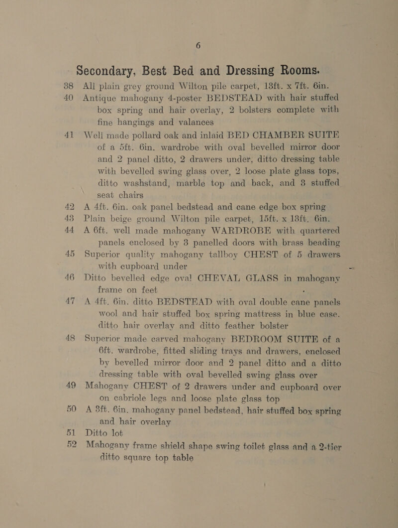 - Secondary, Best Bed and Dressing Rooms. 88 All plain grey ground Wilton pile carpet, 13ft. x 7ft. 6in. 40 Antique mahogany 4-poster BEDSTEAD with hair stuffed box spring and hair overlay, 2 bolsters complete with fine hangings and valances 41 Well made pollard oak and inlaid BED CHAMBER SUITE of a d5ft. 6in. wardrobe with oval bevelled mirror door and 2 panel ditto, 2 drawers under, ditto dressing table with bevelled swing glass over, 2 loose plate glass tops, ditto washstand, marble top and back, and 38 stuffed seat chairs 42 A 4ft. 6in. oak panel bedstead and cane edge box spring 43 Plain beige ground Wilton pile carpet, 15ft. x 13ft. 6in. 44 A 6ft. well made mahogany WARDROBE with quartered panels enclosed by 8 panelled doors with brass beading 45 Superior quality mahogany tallboy CHEST of 5 drawers with cupboard under 46 Ditto bevelled edge oval! CHEVAL GLASS in mahogany frame on feet 47 A 4ft. 6in. ditto BEDSTEAD with oval double cane panels wool and hair stuffed box spring mattress in blue ease. ditto hair overlay and ditto feather bolster 48 Superior made carved mahogany BEDROOM SUITE of a 6ft. wardrobe, fitted sliding trays and drawers, enclosed by bevelled mirror door and 2 panel ditto and a ditto dressing table with oval bevelled swing glass over 49 Mahogany CHEST of 2 drawers under and cupboard over on cabriole legs and loose plate glass top 50 A 3ft. 6in. mahogany panel bedstead, hair stuffed box spring and hair overlay 51 Ditto lot 52 Mahogany frame shield shape swing toilet glass and a. 2-tier ditto square top table