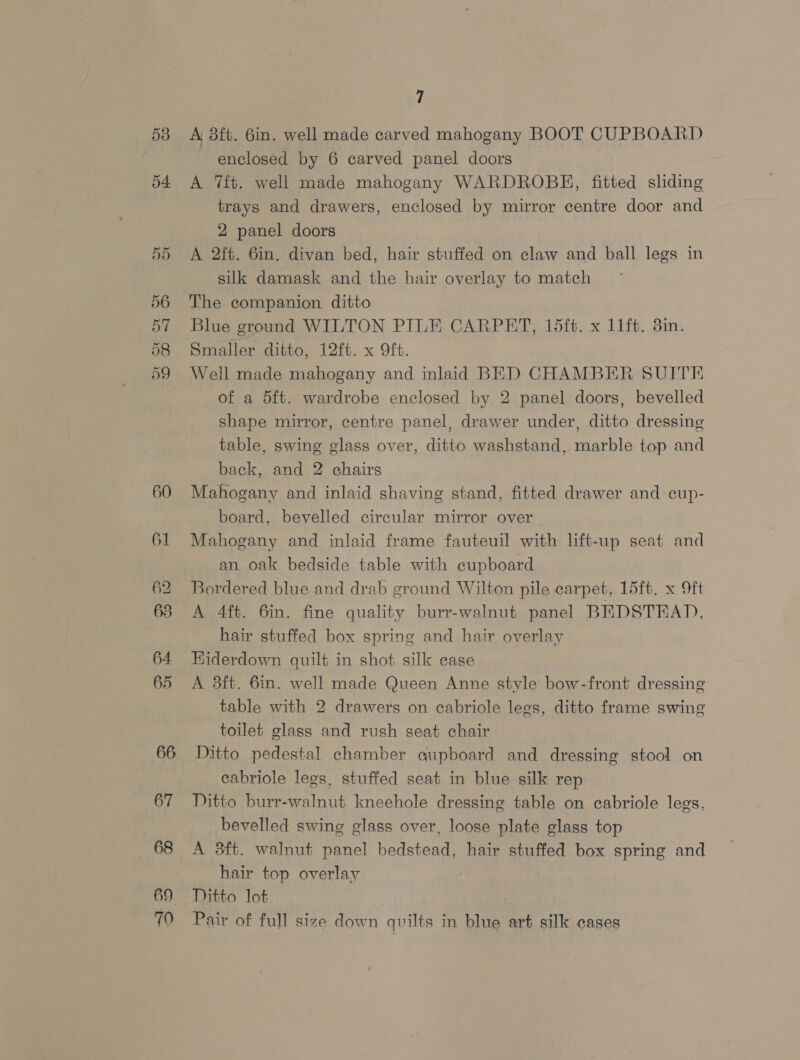 53 54. 60 61 62 68 64. 65 66 67 69 70 7 A 8ft. 6in. well made carved mahogany BOOT CUPBOARD enclosed by 6 carved panel doors A ft. well made mahogany WARDROBE, fitted sliding trays and drawers, enclosed by mirror centre door and 2 panel doors A 2ft. 6in, divan bed, hair stuffed on claw and ball legs in silk damask and the hair overlay to match The companion ditto Blue ground WILTON PILE CARPET, 15ft. x 11ft. 3in. Smaller ditto, 12ft. x Oft. Well made mahogany and inlaid BED CHAMBER SUITE of a 5ft. wardrobe enclosed by 2 panel doors, bevelled shape mirror, centre panel, drawer under, ditto dressing table, swing glass over, ditto washstand, marble top and back, and 2 chairs Mahogany and inlaid shaving stand, fitted drawer and cup- board, bevelled circular mirror over Mahogany and inlaid frame fauteuil with lift-up seat and an oak bedside table with cupboard Bordered blue and drab ground Wilton pile carpet, 15ft. x Oft A 4ft. 6in. fine quality burr-walnut panel BEDSTEAD, hair stuffed box spring and hair overlay HKiderdown quilt in shot silk case A 3ft. 6in. well made Queen Anne style’ bow-front dressing table with 2 drawers on cabriole legs, ditto frame swing toilet glass and rush seat chair Ditto pedestal chamber qupboard and dressing stool on cabriole legs, stuffed seat in blue silk rep Ditto burr-walnut kneehole dressing table on cabriole legs, bevelled swing glass over, loose plate glass top A 3ft. walnut panel bedstead, hair stuffed box spring and hair top overlay Ditto lot Pair of full size down quilts in blue art silk cases