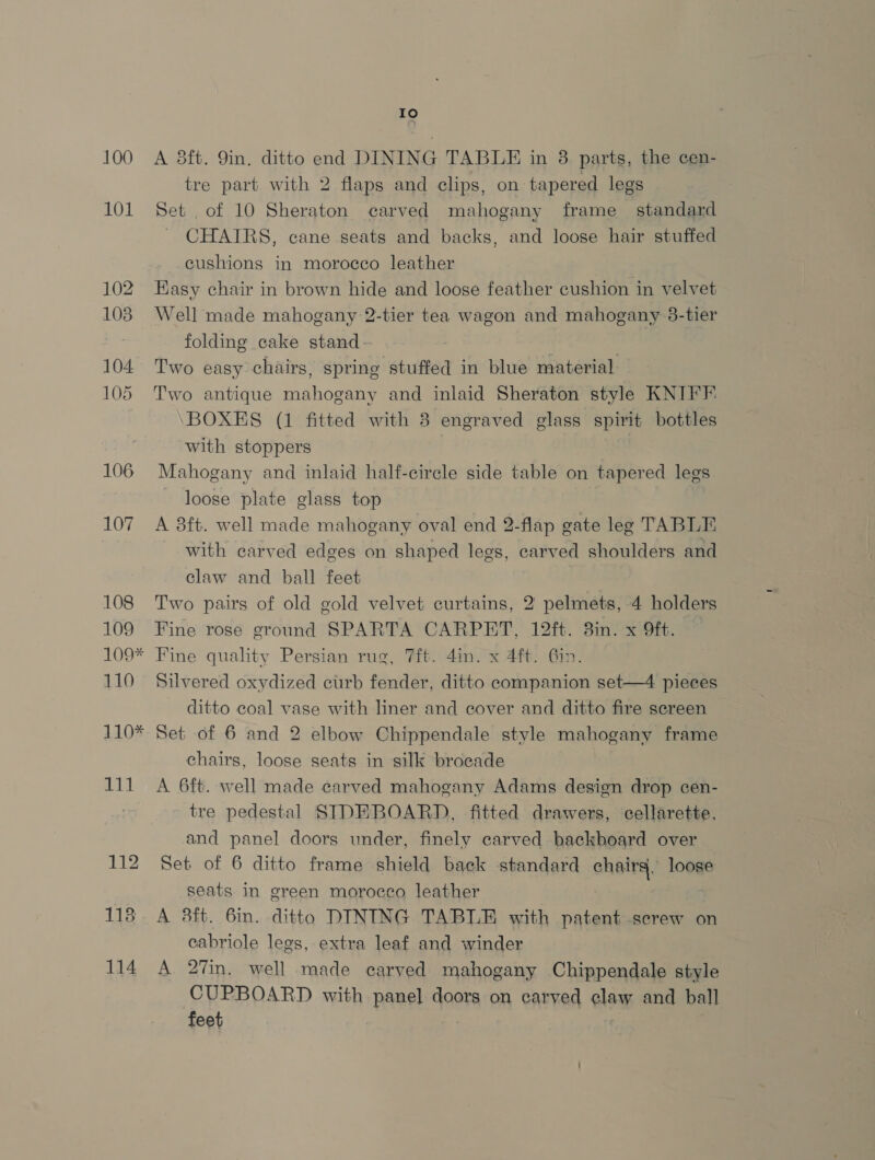 100 101 104 105 106 107 108 109 109* 110 110* Hi) 112 118 114 -? A 8ft. Qin. ditto end DINING TABLE in 38 parts, the cen- tre part with 2 flaps and clips, on tapered legs Set of 10 Sheraton carved mahogany frame _ standard CHAIRS, cane seats and backs, and loose hair stuffed cushions in morocco leather Kasy chair in brown hide and loose feather cushion in velvet Well made mahogany 2-tier tea wagon and mahogany 38-tier folding cake stand Two easy chairs, spring stuffed in blue material Two antique mahogany and inlaid Sheraton style KNIFF BOXES (1 fitted with 8 engraved glass spirit bottles with stoppers Mahogany and inlaid half-circle side table on tapered legs loose plate glass top A 8ft. well made mahogany oval end 2-flap gate leg TABLE. with carved edges on shaped legs, carved shoulders and claw and ball feet Two pairs of old gold velvet curtains, 2 pelmets, 4 holders Fine rose ground SPARTA CARPET, 12ft. 3in. x 9ft. Fine quality Persian rug, 7ft. 4in. x 4ft. Gin. Silvered oxydized curb fender, ditto companion set—4 pieces ditto coal vase with liner and cover and ditto fire screen Set of 6 and 2 elbow Chippendale style mahogany frame chairs, loose seats in silk brocade A 6ft. well made carved mahogany Adams design drop cen- tre pedestal SIDEBOARD, fitted drawers, cellarette, and panel doors under, finely carved backboard over Set of 6 ditto frame shield back standard chairs, loose seats in green morocco leather A 3ft. 6in. ditto DINING TABLE with patent screw on cabriole legs, extra leaf and winder A 27in. well made carved mahogany Chippendale style CUPBOARD with panel doors on carved claw and ball feet