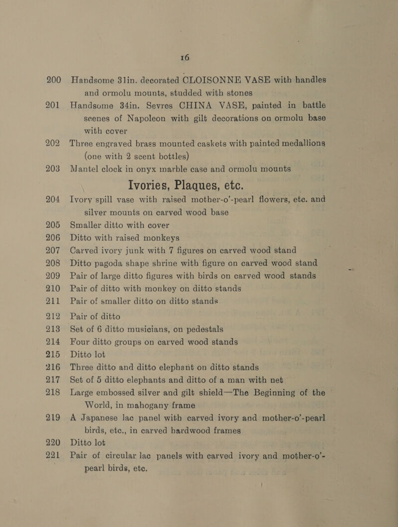 200 201 202 203 204 205 206 207 208 209 210 211 212 213 214 215 216 217 218 219 220 16 Handsome 81lin. decorated CLOISONNE VASE with handles and ormolu mounts, studded with stones Handsome 34in. Sevres CHINA VASH, painted in battle scenes of Napoleon with gilt decorations on ormolu base with cover Three engraved brass mounted caskets with painted medallions (one with 2 scent bottles) . Mantel clock in onyx marble case and ormolu mounts Ivories, Plaques, etc. Ivory spill vase with raised mother-o’-pearl flowers, etc. and silver mounts on carved wood base Smaller ditto with cover Ditto with raised monkeys Carved ivory junk with 7 figures on carved wood stand Ditto pagoda shape shrine with figure on carved wood stand Pair of large ditto figures with birds on carved wood stands Pair of ditto with monkey on ditto stands Pair of smaller ditto on ditto stands Pair of ditto Set of 6 ditto musicians, on pedestals Four ditto groups on carved wood stands Ditto lot Three ditto and ditto elephant on ditto stands Set of 5 ditto elephants and ditto of a man with net Large embossed silver and gilt shield—The Beginning of the World, in mahogany frame A Japanese lac panel with carved ivory and mother-o’-pearl birds, etc., in carved hardwood frames Ditto lot Pair of circular lac panels with carved ivory and mother-o’- pearl birds, etc.