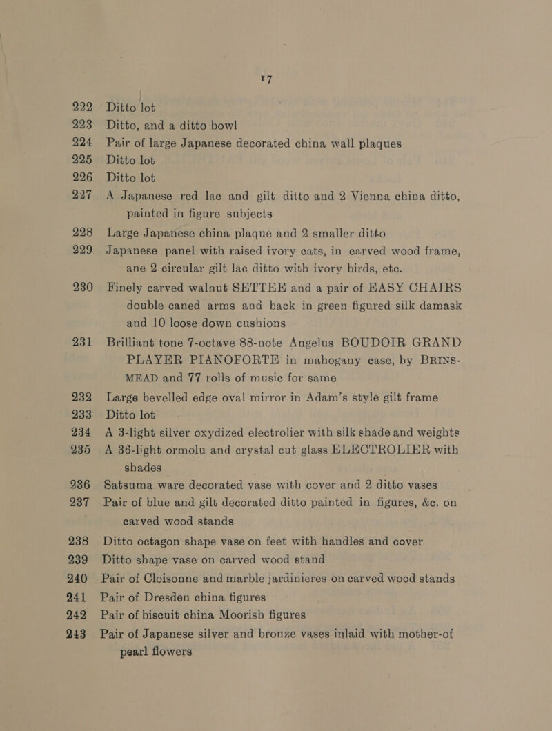 222 223 224 225 226 227 228 229 230 231 232 233 234 235 236 237 238 239 240 241 242 243 17 Ditto lot Ditto, and a ditto bowl Pair of large Japanese decorated china wall plaques Ditto lot Ditto lot A Japanese red lac and gilt ditto and 2 Vienna china ditto, painted in figure subjects Large Japanese china plaque and 2 smaller ditto Japanese panel with raised ivory cats, in carved wood frame, ane 2 circular gilt lac ditto with ivory birds, ete. Finely carved walnut SETTEE and a pair of EASY CHAIRS double caned arms avd back in green figured silk damask and 10 loose down cushions Brilliant tone 7-octave 88-note Angelus BOUDOIR GRAND PLAYER PIANOFORTE in mahogany case, by BRINS- MEAD and 77 rolls of music for same Large bevelled edge oval mirror in Adam’s style gilt frame Ditto lot A 3-light silver oxydized electrolier with silk shade and weights A 36-light ormolu and erystal cut glass KLECTROLIER with shades , | Satsuma ware decorated vase with cover and 2 ditto vases Pair of blue and gilt decorated ditto painted in figures, &amp;c. on carved wood stands Ditto octagon shape vase on feet with handles and cover Ditto shape vase on carved wood stand Pair of Cloisonne and marble jardinieres on carved wood stands Pair of Dresden china figures Pair of biscuit china Moorish figures Pair of Japanese silver and bronze vases inlaid with mother-of pearl flowers